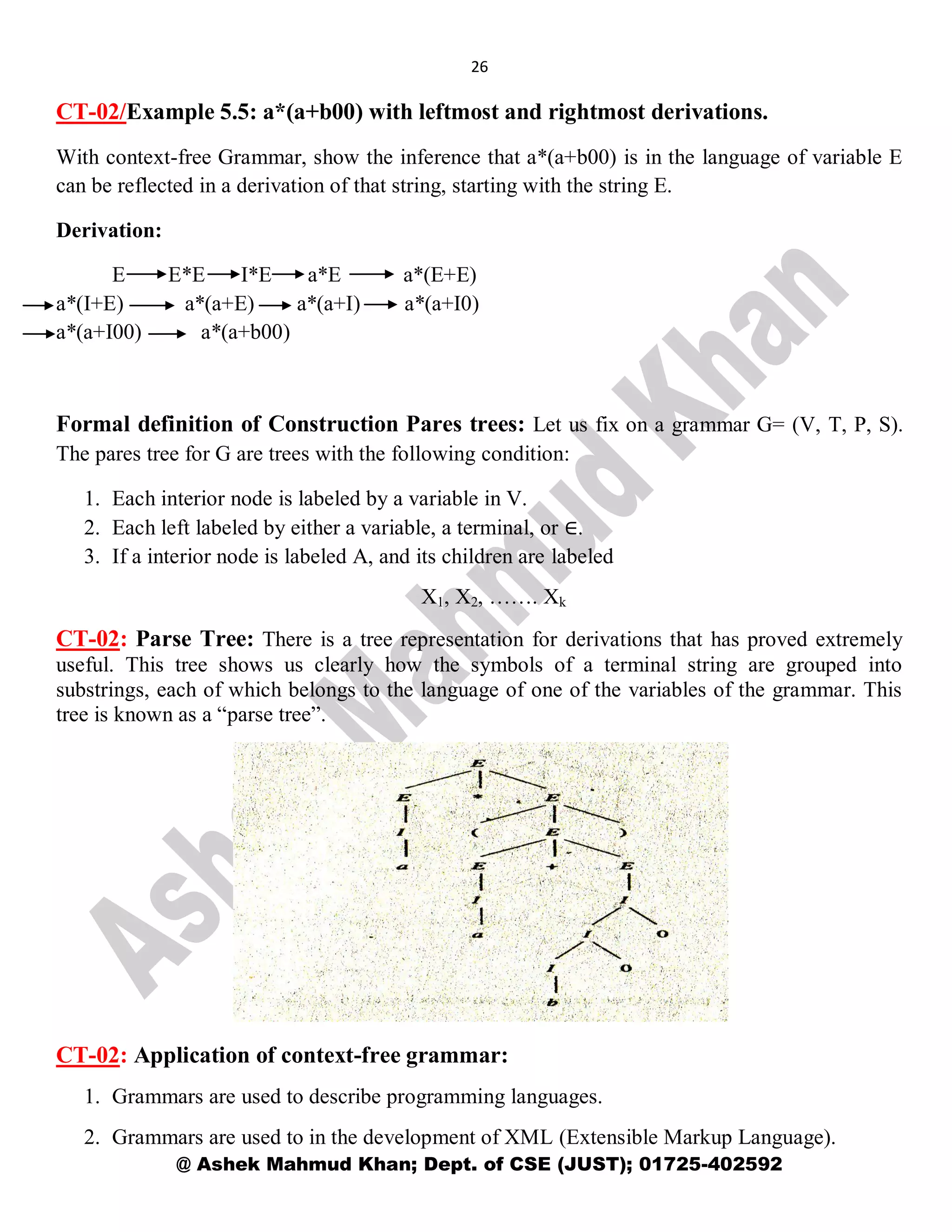 26
@ Ashek Mahmud Khan; Dept. of CSE (JUST); 01725-402592
CT-02/Example 5.5: a*(a+b00) with leftmost and rightmost derivations.
With context-free Grammar, show the inference that a*(a+b00) is in the language of variable E
can be reflected in a derivation of that string, starting with the string E.
Derivation:
E E*E I*E a*E a*(E+E)
a*(I+E) a*(a+E) a*(a+I) a*(a+I0)
a*(a+I00) a*(a+b00)
Formal definition of Construction Pares trees: Let us fix on a grammar G= (V, T, P, S).
The pares tree for G are trees with the following condition:
1. Each interior node is labeled by a variable in V.
2. Each left labeled by either a variable, a terminal, or ∈.
3. If a interior node is labeled A, and its children are labeled
X1, X2, ……. Xk
CT-02: Parse Tree: There is a tree representation for derivations that has proved extremely
useful. This tree shows us clearly how the symbols of a terminal string are grouped into
substrings, each of which belongs to the language of one of the variables of the grammar. This
tree is known as a “parse tree”.
CT-02: Application of context-free grammar:
1. Grammars are used to describe programming languages.
2. Grammars are used to in the development of XML (Extensible Markup Language).
 