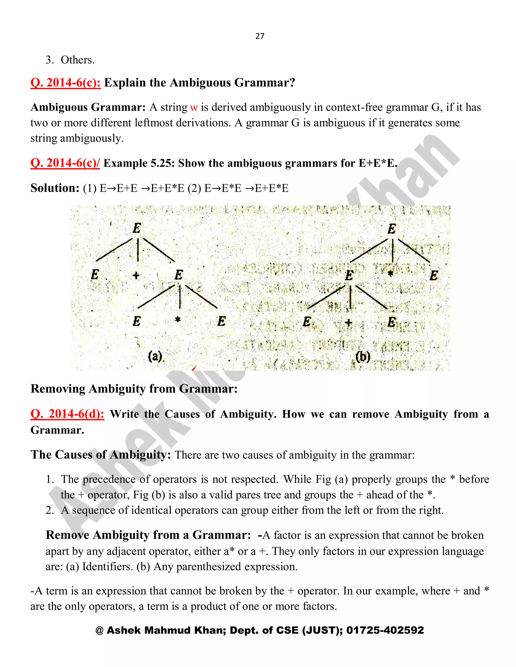 27
@ Ashek Mahmud Khan; Dept. of CSE (JUST); 01725-402592
3. Others.
Q. 2014-6(c): Explain the Ambiguous Grammar?
Ambiguous Grammar: A string ѡ is derived ambiguously in context-free grammar G, if it has
two or more different leftmost derivations. A grammar G is ambiguous if it generates some
string ambiguously.
Q. 2014-6(c)/ Example 5.25: Show the ambiguous grammars for E+E*E.
Solution: (1) E→E+E →E+E*E (2) E→E*E →E+E*E
Removing Ambiguity from Grammar:
Q. 2014-6(d): Write the Causes of Ambiguity. How we can remove Ambiguity from a
Grammar.
The Causes of Ambiguity: There are two causes of ambiguity in the grammar:
1. The precedence of operators is not respected. While Fig (a) properly groups the * before
the + operator, Fig (b) is also a valid pares tree and groups the + ahead of the *.
2. A sequence of identical operators can group either from the left or from the right.
Remove Ambiguity from a Grammar: -A factor is an expression that cannot be broken
apart by any adjacent operator, either a* or a +. They only factors in our expression language
are: (a) Identifiers. (b) Any parenthesized expression.
-A term is an expression that cannot be broken by the + operator. In our example, where + and *
are the only operators, a term is a product of one or more factors.
 