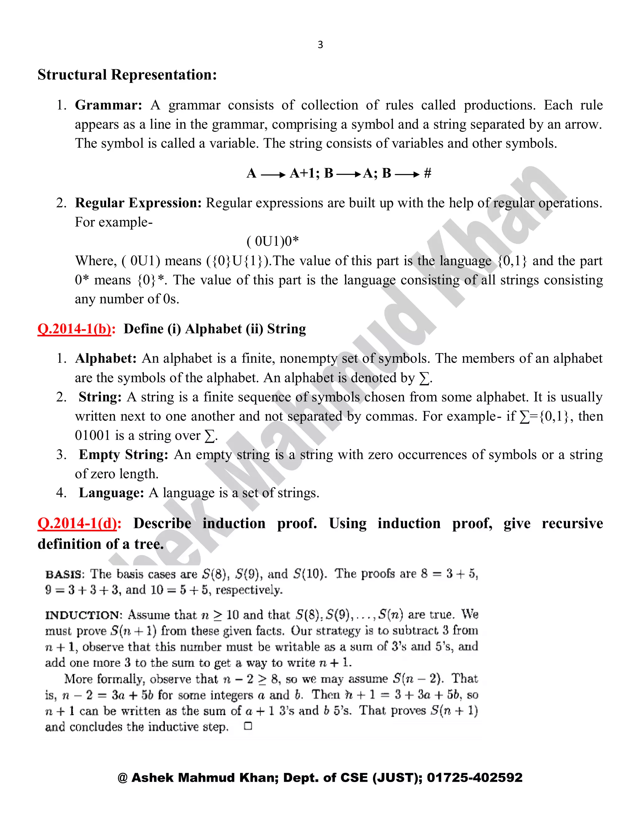 3
@ Ashek Mahmud Khan; Dept. of CSE (JUST); 01725-402592
Structural Representation:
1. Grammar: A grammar consists of collection of rules called productions. Each rule
appears as a line in the grammar, comprising a symbol and a string separated by an arrow.
The symbol is called a variable. The string consists of variables and other symbols.
A A+1; B A; B #
2. Regular Expression: Regular expressions are built up with the help of regular operations.
For example-
( 0U1)0*
Where, ( 0U1) means ({0}U{1}).The value of this part is the language {0,1} and the part
0* means {0}*. The value of this part is the language consisting of all strings consisting
any number of 0s.
Q.2014-1(b): Define (i) Alphabet (ii) String
1. Alphabet: An alphabet is a finite, nonempty set of symbols. The members of an alphabet
are the symbols of the alphabet. An alphabet is denoted by ∑.
2. String: A string is a finite sequence of symbols chosen from some alphabet. It is usually
written next to one another and not separated by commas. For example- if ∑={0,1}, then
01001 is a string over ∑.
3. Empty String: An empty string is a string with zero occurrences of symbols or a string
of zero length.
4. Language: A language is a set of strings.
Q.2014-1(d): Describe induction proof. Using induction proof, give recursive
definition of a tree.
 