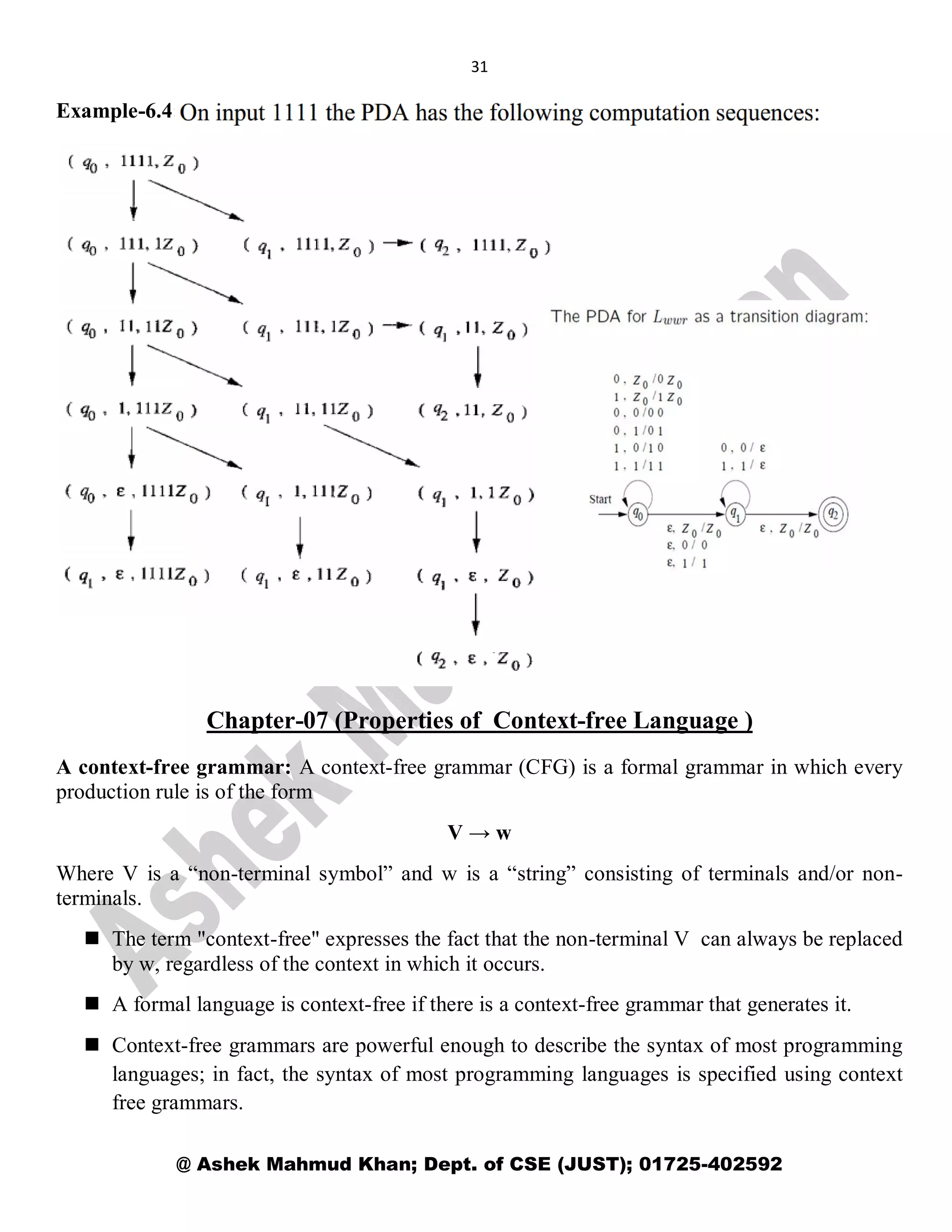 31
@ Ashek Mahmud Khan; Dept. of CSE (JUST); 01725-402592
Example-6.4:
Chapter-07 (Properties of Context-free Language )
A context-free grammar: A context-free grammar (CFG) is a formal grammar in which every
production rule is of the form
V → w
Where V is a “non-terminal symbol” and w is a “string” consisting of terminals and/or non-
terminals.
 The term "context-free" expresses the fact that the non-terminal V can always be replaced
by w, regardless of the context in which it occurs.
 A formal language is context-free if there is a context-free grammar that generates it.
 Context-free grammars are powerful enough to describe the syntax of most programming
languages; in fact, the syntax of most programming languages is specified using context
free grammars.
 