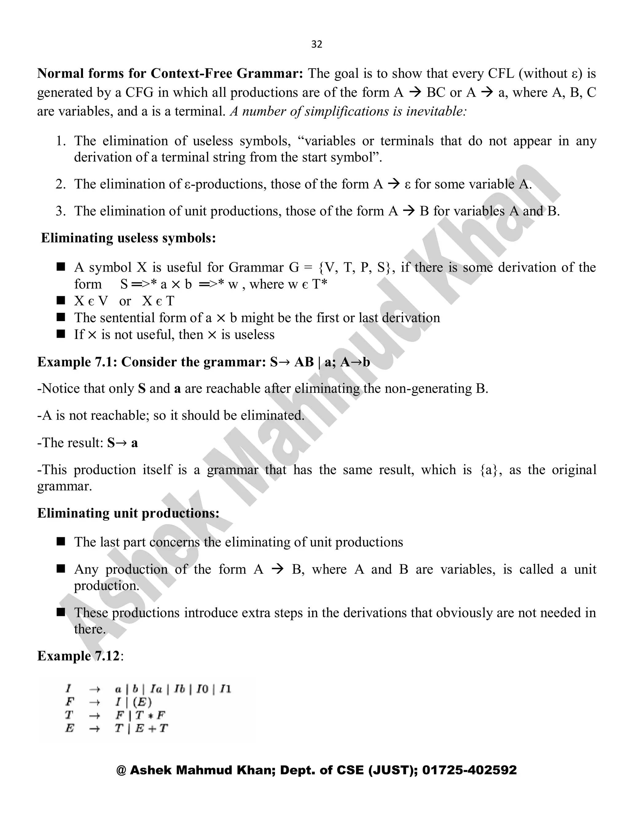 32
@ Ashek Mahmud Khan; Dept. of CSE (JUST); 01725-402592
Normal forms for Context-Free Grammar: The goal is to show that every CFL (without ε) is
generated by a CFG in which all productions are of the form A  BC or A  a, where A, B, C
are variables, and a is a terminal. A number of simplifications is inevitable:
1. The elimination of useless symbols, “variables or terminals that do not appear in any
derivation of a terminal string from the start symbol”.
2. The elimination of ε-productions, those of the form A  ε for some variable A.
3. The elimination of unit productions, those of the form A  B for variables A and B.
Eliminating useless symbols:
 A symbol X is useful for Grammar G = {V, T, P, S}, if there is some derivation of the
form S ═>* a × b ═>* w , where w є T*
 X є V or X є T
 The sentential form of a × b might be the first or last derivation
 If × is not useful, then × is useless
Example 7.1: Consider the grammar: S→ AB | a; A→b
-Notice that only S and a are reachable after eliminating the non-generating B.
-A is not reachable; so it should be eliminated.
-The result: S→ a
-This production itself is a grammar that has the same result, which is {a}, as the original
grammar.
Eliminating unit productions:
 The last part concerns the eliminating of unit productions
 Any production of the form A  B, where A and B are variables, is called a unit
production.
 These productions introduce extra steps in the derivations that obviously are not needed in
there.
Example 7.12:
 