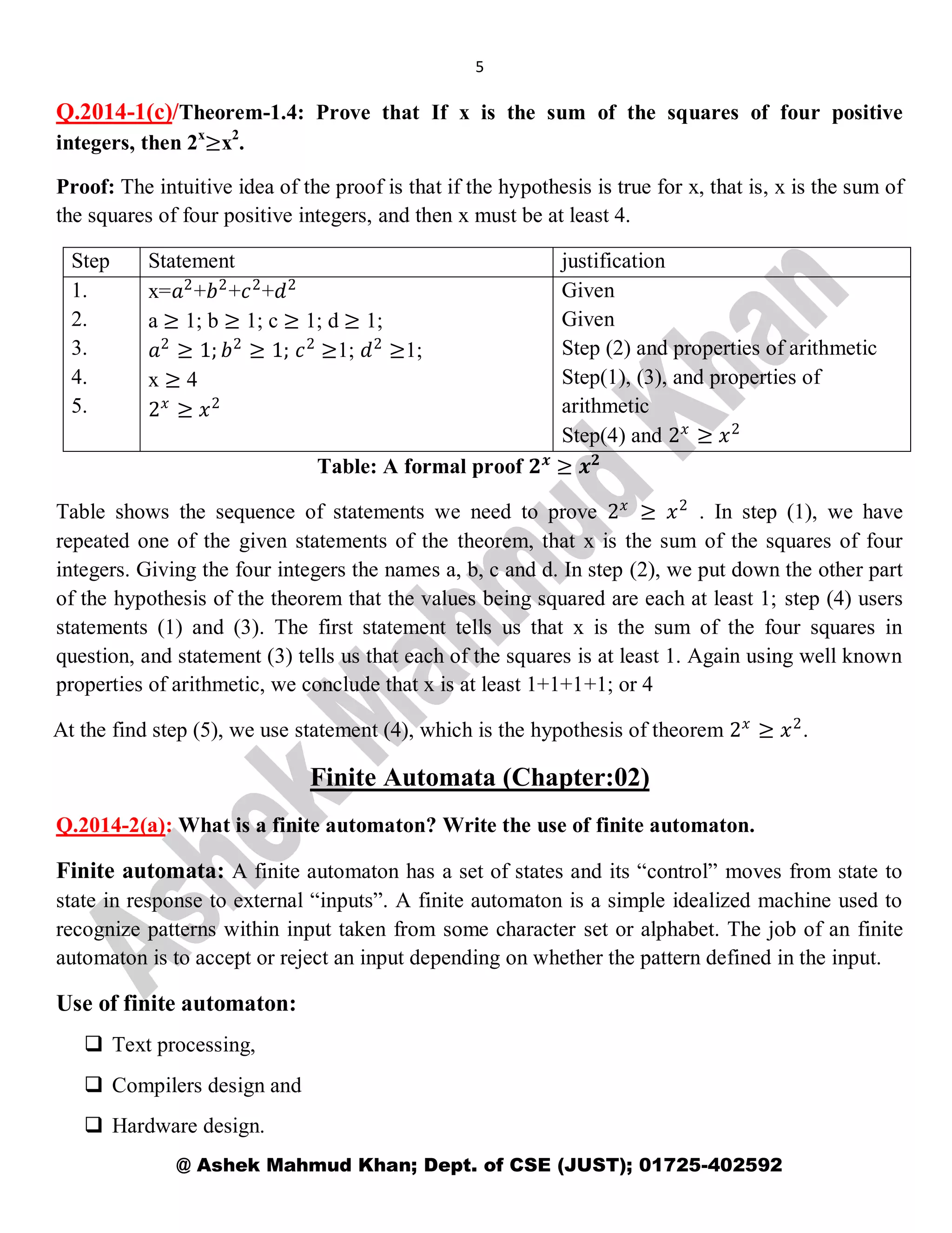 5
@ Ashek Mahmud Khan; Dept. of CSE (JUST); 01725-402592
Q.2014-1(c)/Theorem-1.4: Prove that If x is the sum of the squares of four positive
integers, then 2x
≥x2
.
Proof: The intuitive idea of the proof is that if the hypothesis is true for x, that is, x is the sum of
the squares of four positive integers, and then x must be at least 4.
Step Statement justification
1.
2.
3.
4.
5.
x=𝑎2
+𝑏2
+𝑐2
+𝑑2
a ≥ 1; b ≥ 1; c ≥ 1; d ≥ 1;
𝑎2
≥ 1; 𝑏2
≥ 1; 𝑐2
≥1; 𝑑2
≥1;
x ≥ 4
2 𝑥
≥ 𝑥2
Given
Given
Step (2) and properties of arithmetic
Step(1), (3), and properties of
arithmetic
Step(4) and 2 𝑥
≥ 𝑥2
Table: A formal proof 𝟐 𝒙
≥ 𝒙 𝟐
Table shows the sequence of statements we need to prove 2 𝑥
≥ 𝑥2
. In step (1), we have
repeated one of the given statements of the theorem, that x is the sum of the squares of four
integers. Giving the four integers the names a, b, c and d. In step (2), we put down the other part
of the hypothesis of the theorem that the values being squared are each at least 1; step (4) users
statements (1) and (3). The first statement tells us that x is the sum of the four squares in
question, and statement (3) tells us that each of the squares is at least 1. Again using well known
properties of arithmetic, we conclude that x is at least 1+1+1+1; or 4
At the find step (5), we use statement (4), which is the hypothesis of theorem 2 𝑥
≥ 𝑥2
.
Finite Automata (Chapter:02)
Q.2014-2(a): What is a finite automaton? Write the use of finite automaton.
Finite automata: A finite automaton has a set of states and its “control” moves from state to
state in response to external “inputs”. A finite automaton is a simple idealized machine used to
recognize patterns within input taken from some character set or alphabet. The job of an finite
automaton is to accept or reject an input depending on whether the pattern defined in the input.
Use of finite automaton:
 Text processing,
 Compilers design and
 Hardware design.
 