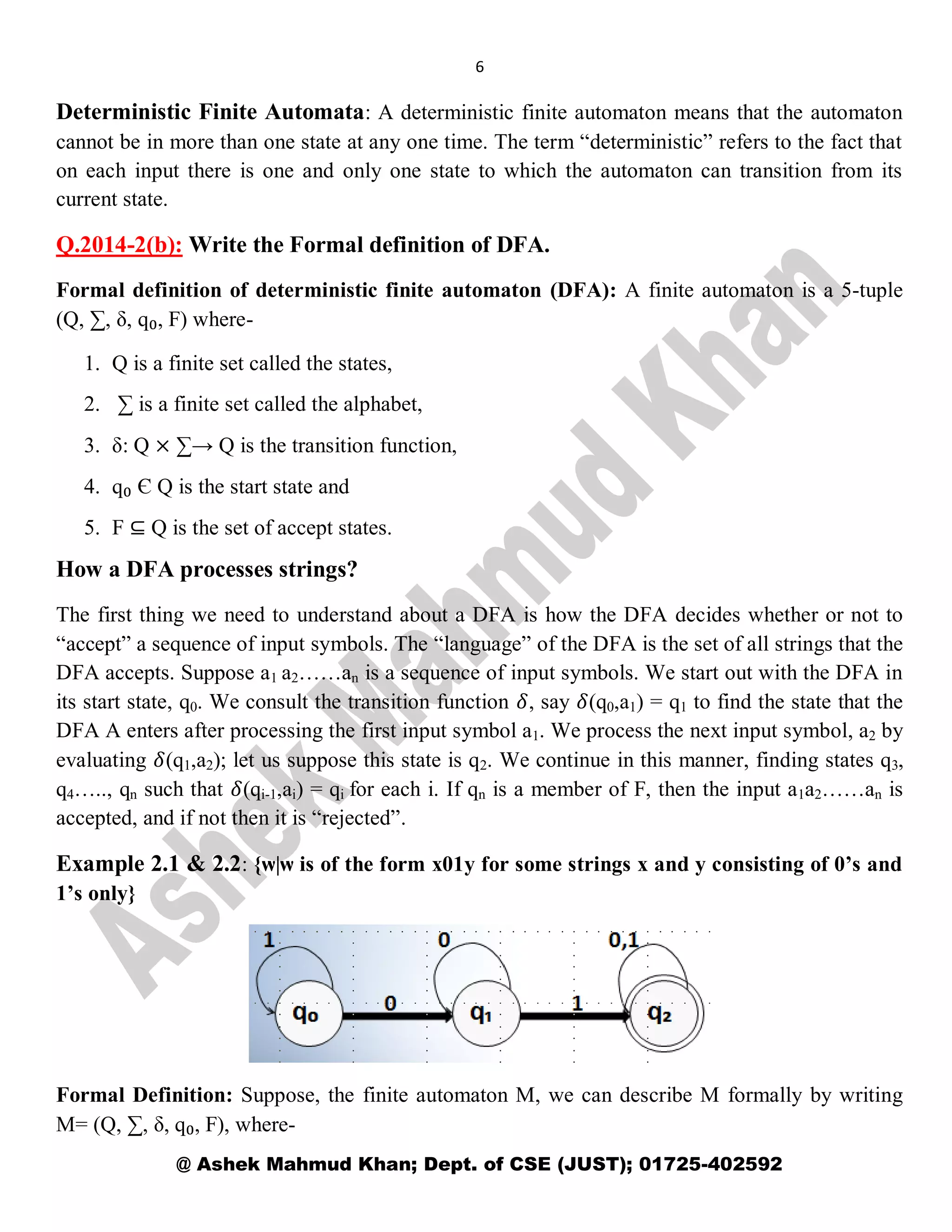 6
@ Ashek Mahmud Khan; Dept. of CSE (JUST); 01725-402592
Deterministic Finite Automata: A deterministic finite automaton means that the automaton
cannot be in more than one state at any one time. The term “deterministic” refers to the fact that
on each input there is one and only one state to which the automaton can transition from its
current state.
Q.2014-2(b): Write the Formal definition of DFA.
Formal definition of deterministic finite automaton (DFA): A finite automaton is a 5-tuple
(Q, ∑, δ, q₀, F) where-
1. Q is a finite set called the states,
2. ∑ is a finite set called the alphabet,
3. δ: Q × ∑→ Q is the transition function,
4. q₀ Є Q is the start state and
5. F ⊆ Q is the set of accept states.
How a DFA processes strings?
The first thing we need to understand about a DFA is how the DFA decides whether or not to
“accept” a sequence of input symbols. The “language” of the DFA is the set of all strings that the
DFA accepts. Suppose a1 a2……an is a sequence of input symbols. We start out with the DFA in
its start state, q0. We consult the transition function 𝛿, say 𝛿(q0,a1) = q1 to find the state that the
DFA A enters after processing the first input symbol a1. We process the next input symbol, a2 by
evaluating 𝛿(q1,a2); let us suppose this state is q2. We continue in this manner, finding states q3,
q4….., qn such that 𝛿(qi-1,ai) = qi for each i. If qn is a member of F, then the input a1a2……an is
accepted, and if not then it is “rejected”.
Example 2.1 & 2.2: {ѡ|ѡ is of the form x01y for some strings x and y consisting of 0’s and
1’s only}
Formal Definition: Suppose, the finite automaton M, we can describe M formally by writing
M= (Q, ∑, δ, q₀, F), where-
 
