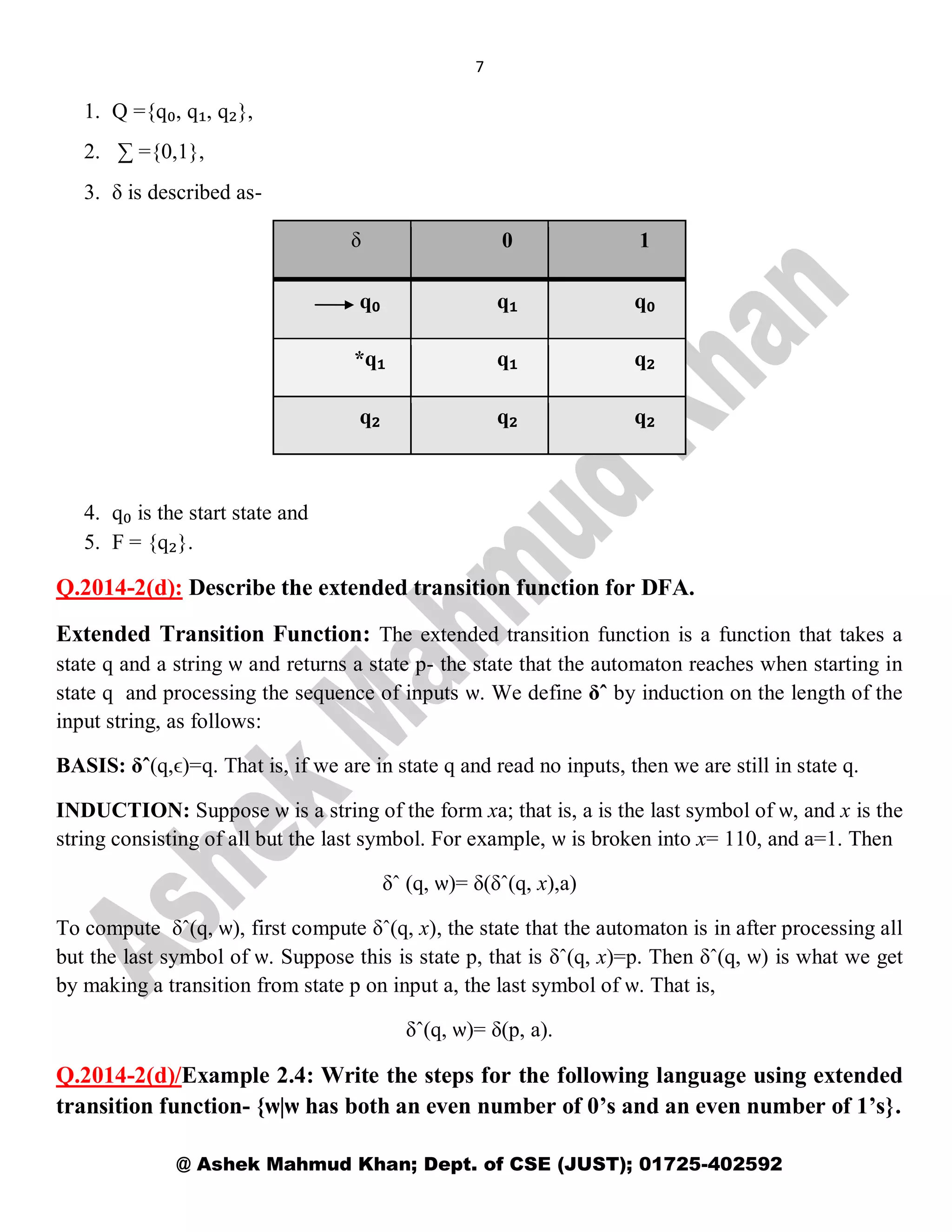 7
@ Ashek Mahmud Khan; Dept. of CSE (JUST); 01725-402592
1. Q ={q₀, q₁, q₂},
2. ∑ ={0,1},
3. δ is described as-
δ 0 1
q₀ q₁ q₀
*q₁ q₁ q₂
q₂ q₂ q₂
4. q₀ is the start state and
5. F = {q₂}.
Q.2014-2(d): Describe the extended transition function for DFA.
Extended Transition Function: The extended transition function is a function that takes a
state q and a string ѡ and returns a state p- the state that the automaton reaches when starting in
state q and processing the sequence of inputs ѡ. We define δˆ by induction on the length of the
input string, as follows:
BASIS: δˆ(q,ϵ)=q. That is, if we are in state q and read no inputs, then we are still in state q.
INDUCTION: Suppose ѡ is a string of the form xa; that is, a is the last symbol of ѡ, and x is the
string consisting of all but the last symbol. For example, ѡ is broken into x= 110, and a=1. Then
δˆ (q, ѡ)= δ(δˆ(q, x),a)
To compute δˆ(q, ѡ), first compute δˆ(q, x), the state that the automaton is in after processing all
but the last symbol of ѡ. Suppose this is state p, that is δˆ(q, x)=p. Then δˆ(q, ѡ) is what we get
by making a transition from state p on input a, the last symbol of ѡ. That is,
δˆ(q, ѡ)= δ(p, a).
Q.2014-2(d)/Example 2.4: Write the steps for the following language using extended
transition function- {ѡ|ѡ has both an even number of 0’s and an even number of 1’s}.
 