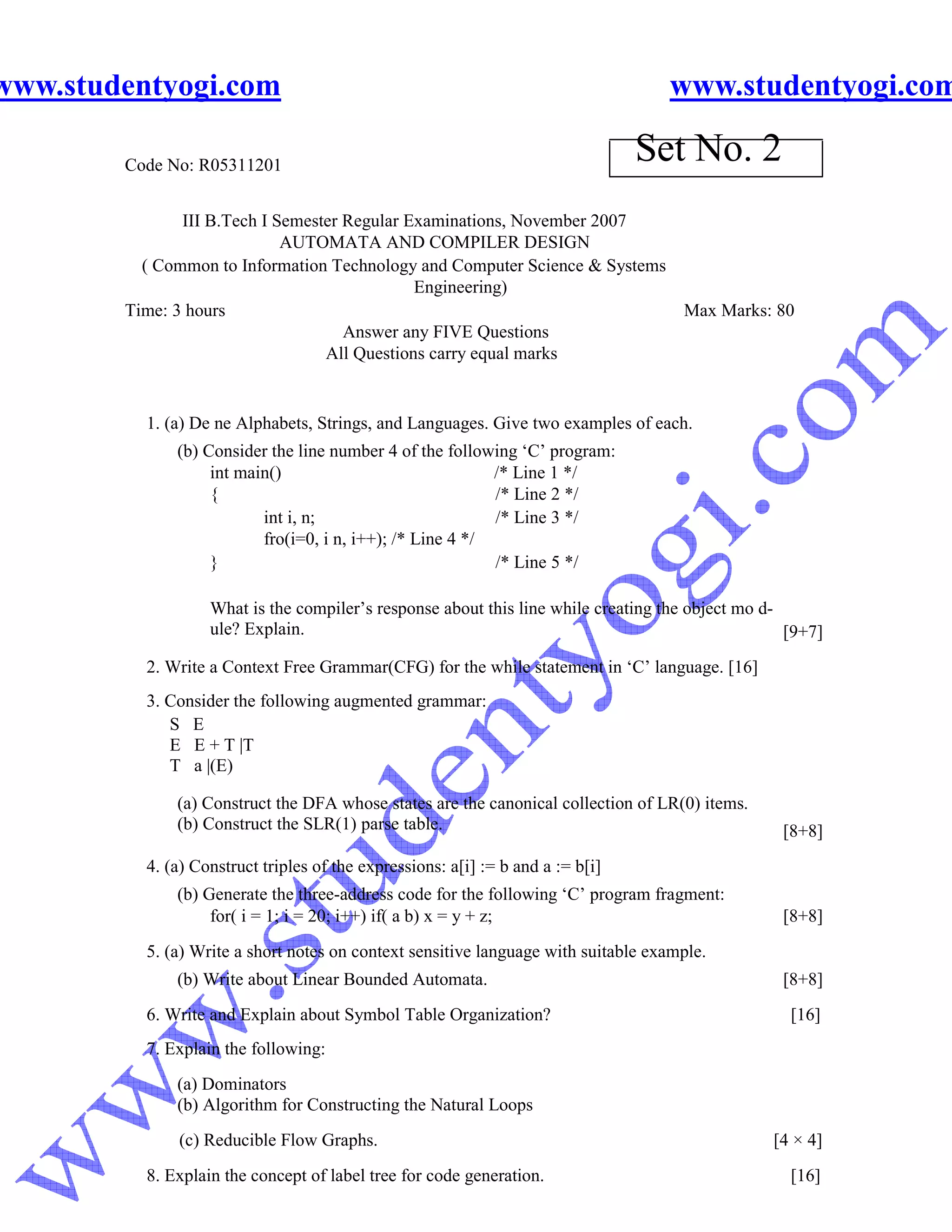 www.studentyogi.com                                                                www.studentyogi.com

        Code No: R05311201
                                                                                 Set No. 2
               III B.Tech I Semester Regular Examinations, November 2007
                             AUTOMATA AND COMPILER DESIGN
          ( Common to Information Technology and Computer Science & Systems
                                              Engineering)
        Time: 3 hours                                                       Max Marks: 80
                                     Answer any FIVE Questions
                                  All Questions carry equal marks


          1. (a) De ne Alphabets, Strings, and Languages. Give two examples of each.
              (b) Consider the line number 4 of the following ‘C’ program:
                   int main()                              /* Line 1 */
                   {                                       /* Line 2 */
                          int i, n;                        /* Line 3 */
                          fro(i=0, i n, i++); /* Line 4 */
                   }                                       /* Line 5 */

                   What is the compiler’s response about this line while creating the object mo d-
                   ule? Explain.                                                                   [9+7]
          2. Write a Context Free Grammar(CFG) for the while statement in ‘C’ language. [16]
          3. Consider the following augmented grammar:
             S E
             E E + T |T
             T a |(E)

              (a) Construct the DFA whose states are the canonical collection of LR(0) items.
              (b) Construct the SLR(1) parse table.                                               [8+8]
          4. (a) Construct triples of the expressions: a[i] := b and a := b[i]
              (b) Generate the three-address code for the following ‘C’ program fragment:
                   for( i = 1; i = 20; i++) if( a b) x = y + z;                                   [8+8]
          5. (a) Write a short notes on context sensitive language with suitable example.
              (b) Write about Linear Bounded Automata.                                            [8+8]
          6. Write and Explain about Symbol Table Organization?                                    [16]
          7. Explain the following:
              (a) Dominators
              (b) Algorithm for Constructing the Natural Loops
              (c) Reducible Flow Graphs.                                                         [4 × 4]
          8. Explain the concept of label tree for code generation.                                [16]
 