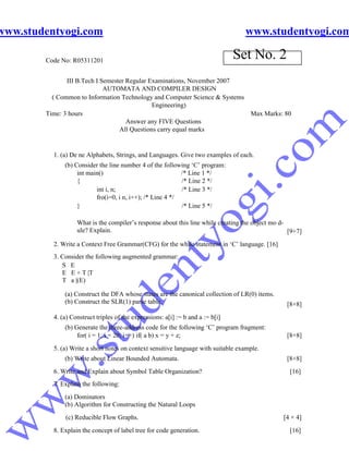 www.studentyogi.com                                                                www.studentyogi.com

        Code No: R05311201
                                                                                 Set No. 2
               III B.Tech I Semester Regular Examinations, November 2007
                             AUTOMATA AND COMPILER DESIGN
          ( Common to Information Technology and Computer Science & Systems
                                              Engineering)
        Time: 3 hours                                                       Max Marks: 80
                                     Answer any FIVE Questions
                                  All Questions carry equal marks


          1. (a) De ne Alphabets, Strings, and Languages. Give two examples of each.
              (b) Consider the line number 4 of the following ‘C’ program:
                   int main()                              /* Line 1 */
                   {                                       /* Line 2 */
                          int i, n;                        /* Line 3 */
                          fro(i=0, i n, i++); /* Line 4 */
                   }                                       /* Line 5 */

                   What is the compiler’s response about this line while creating the object mo d-
                   ule? Explain.                                                                   [9+7]
          2. Write a Context Free Grammar(CFG) for the while statement in ‘C’ language. [16]
          3. Consider the following augmented grammar:
             S E
             E E + T |T
             T a |(E)

              (a) Construct the DFA whose states are the canonical collection of LR(0) items.
              (b) Construct the SLR(1) parse table.                                               [8+8]
          4. (a) Construct triples of the expressions: a[i] := b and a := b[i]
              (b) Generate the three-address code for the following ‘C’ program fragment:
                   for( i = 1; i = 20; i++) if( a b) x = y + z;                                   [8+8]
          5. (a) Write a short notes on context sensitive language with suitable example.
              (b) Write about Linear Bounded Automata.                                            [8+8]
          6. Write and Explain about Symbol Table Organization?                                    [16]
          7. Explain the following:
              (a) Dominators
              (b) Algorithm for Constructing the Natural Loops
              (c) Reducible Flow Graphs.                                                         [4 × 4]
          8. Explain the concept of label tree for code generation.                                [16]
 