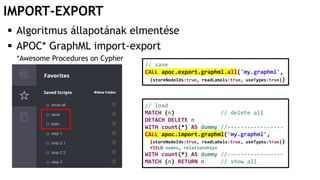 IMPORT-EXPORT
 Algoritmus állapotának elmentése
 APOC* GraphML import-export
*Awesome Procedures on Cypher
// save
CALL apoc.export.graphml.all('my.graphml',
{storeNodeIds:true, readLabels:true, useTypes:true})
// load
MATCH (n) // delete all
DETACH DELETE n
WITH count(*) AS dummy //-----------------
CALL apoc.import.graphml('my.graphml',
{storeNodeIds:true, readLabels:true, useTypes:true})
YIELD nodes, relationships
WITH count(*) AS dummy //-----------------
MATCH (n) RETURN n // show all
 