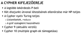 A CYPHER KIFEJEZŐEREJE
 A legtöbb lekérdezés P-beli
 Két diszjunkt útvonal létezésének ellenőrzése már NP-teljes
 A Cypher nyelv Turing-teljes
o Listanézetek, reduce
o A gráf szalagként használható
 Cypher 9 (aktuális verzió)
 Cypher 10 (multiple graph-ok támogatása)
 