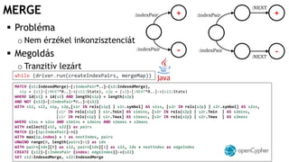MERGE +
-
:indexPair
:indexPair
 Probléma
o Nem érzékel inkonzisztenciát
 Megoldás
o Tranzitív lezárt
:indexPair
:indexPair
+
-:NEXT
:NEXT
MATCH (s1:IndexedMerge)-[:IndexPair*..]-(s2:IndexedMerge),
s1p = (s1)-[:NEXT*0..]->(s12:State), s2p = (s2)-[:NEXT*0..]->(s22:State)
WHERE id(s1) > id(s2) AND length(s1p) = length(s2p)
AND NOT (s12)-[:IndexPair*0..]-(s22)
WITH s12, s22, s1p, s2p,[s1r IN rels(s1p) | s1r.symbol] AS s1ss, [s2r IN rels(s2p) | s2r.symbol] AS s2ss,
[s1r IN rels(s1p) | s1r.Tmin] AS s1mins, [s2r IN rels(s2p) | s2r.Tmin ] AS s2mins,
[s1r IN rels(s1p) | s1r.Tmax] AS s1maxs, [s2r IN rels(s2p) | s2r.Tmax ] AS s2maxs
WHERE s1ss = s2ss AND s1mins = s2mins AND s1maxs = s2maxs
WITH collect([s12, s22]) as pairs
MATCH ()-[ip:IndexPair]->()
WITH max(ip.index) + 1 as nextIndex, pairs
UNWIND range(0, length(pairs)-1) as idx
WITH pairs[idx][0] as s12, pairs[idx][1] as s22, idx + nextIndex as edgeIndex
CREATE (s12)-[:IndexPair {index: edgeIndex}]->(s22)
SET s12:IndexedMerge, s22:IndexedMerge
while (driver.run(createIndexPairs, mergeMap))
 