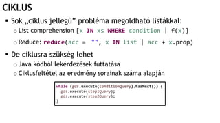 CIKLUS
 Sok „ciklus jellegű” probléma megoldható listákkal:
o List comprehension [x IN xs WHERE condition | f(x)]
o Reduce: reduce(acc = "", x IN list | acc + x.prop)
 De ciklusra szükség lehet
o Java kódból lekérdezések futtatása
o Ciklusfeltétel az eredmény sorainak száma alapján
while (gds.execute(conditionQuery).hasNext()) {
gds.execute(step1Query);
gds.execute(step2Query);
}
 