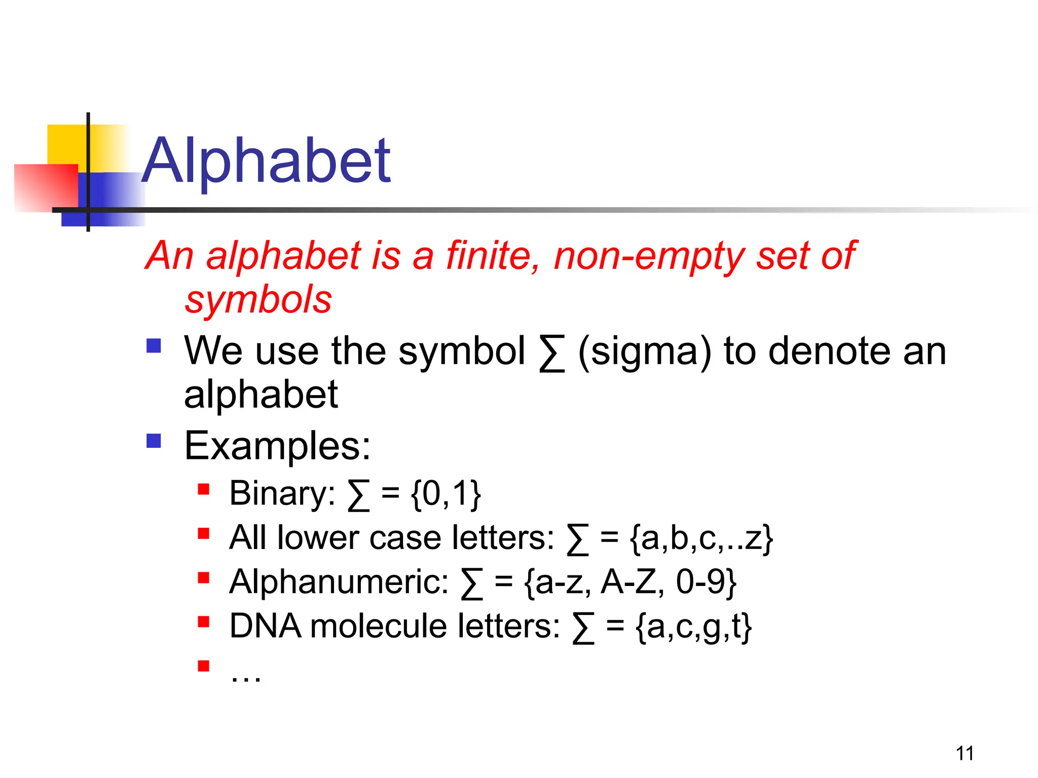 11
Alphabet
An alphabet is a finite, non-empty set of
symbols
 We use the symbol ∑ (sigma) to denote an
alphabet
 Examples:
 Binary: ∑ = {0,1}
 All lower case letters: ∑ = {a,b,c,..z}
 Alphanumeric: ∑ = {a-z, A-Z, 0-9}
 DNA molecule letters: ∑ = {a,c,g,t}
 …
 