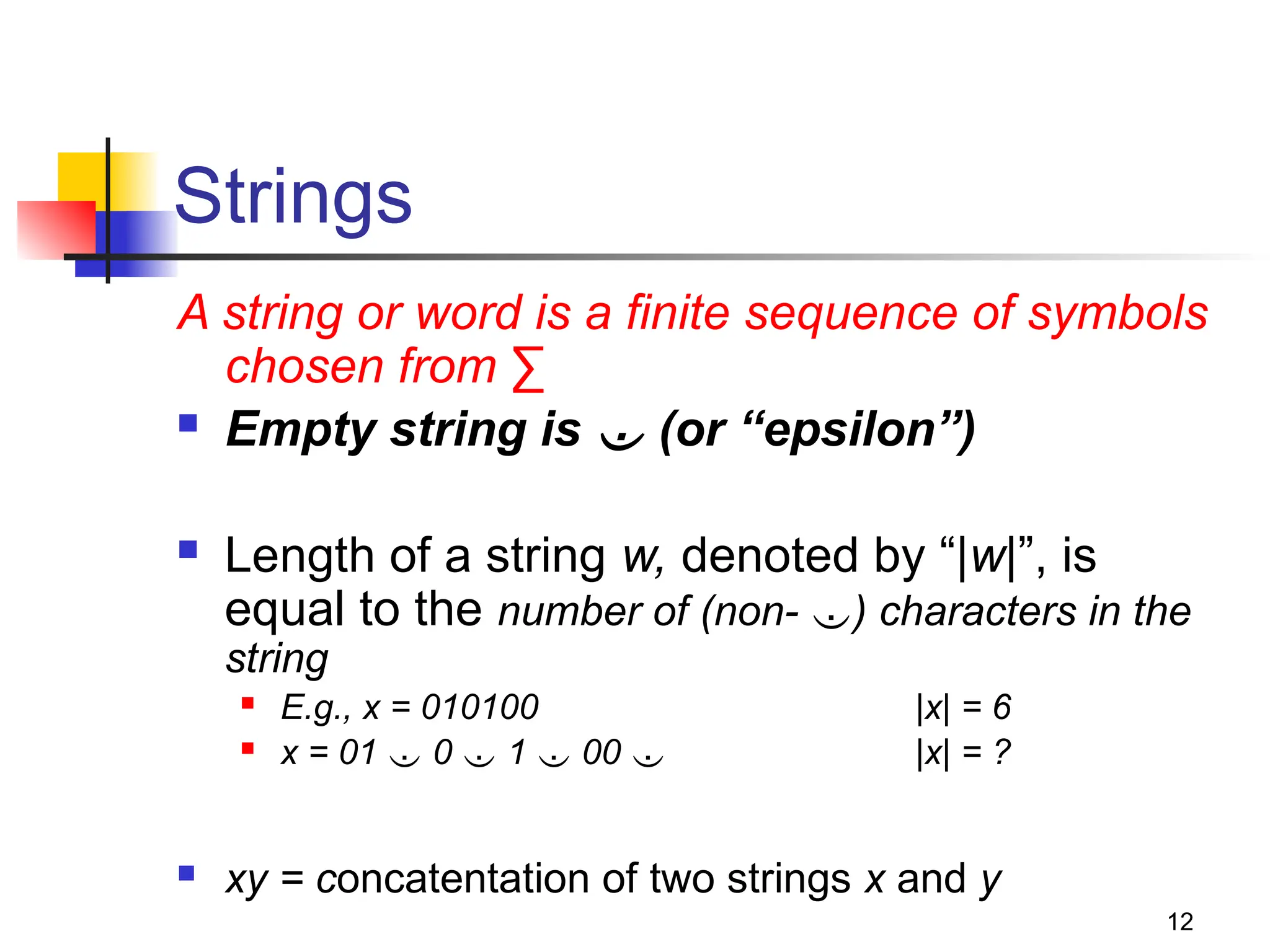 12
Strings
A string or word is a finite sequence of symbols
chosen from ∑
 Empty string is  (or “epsilon”)
 Length of a string w, denoted by “|w|”, is
equal to the number of (non- ) characters in the
string
 E.g., x = 010100 |x| = 6
 x = 01  0  1  00  |x| = ?
 xy = concatentation of two strings x and y
 