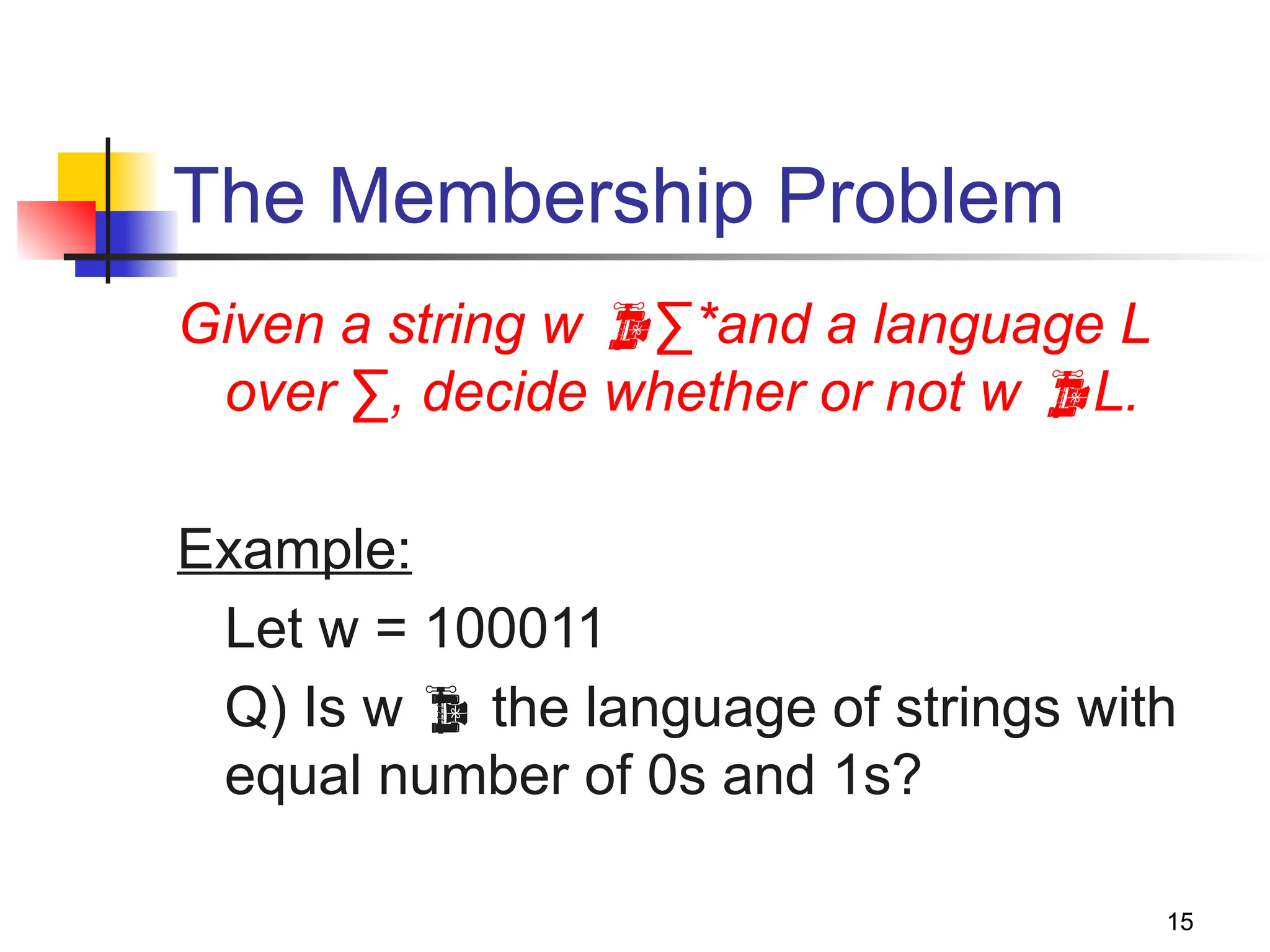 15
The Membership Problem
Given a string w ∑*and a language L
over ∑, decide whether or not w L.
Example:
Let w = 100011
Q) Is w  the language of strings with
equal number of 0s and 1s?
 