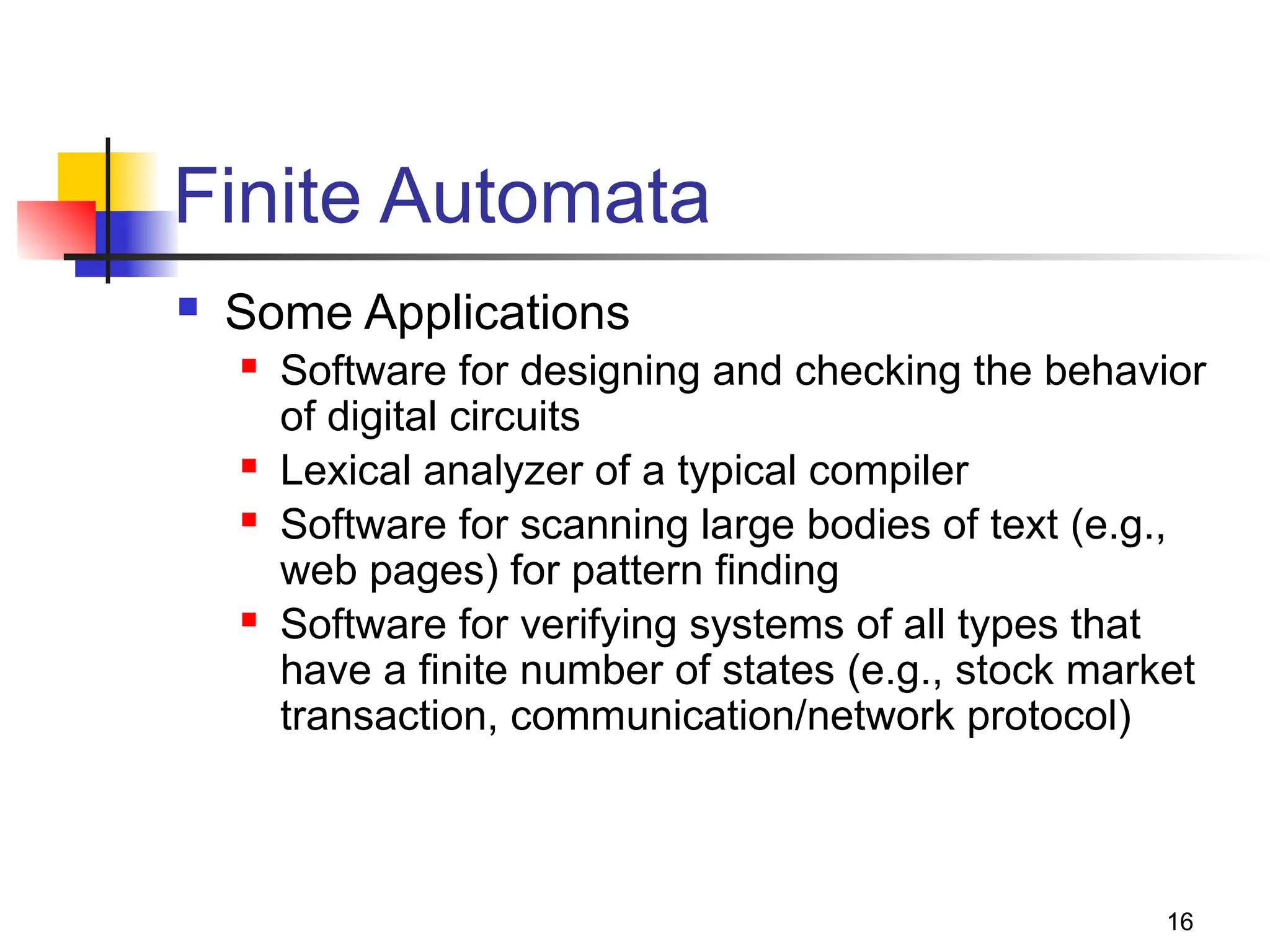 16
Finite Automata
 Some Applications
 Software for designing and checking the behavior
of digital circuits
 Lexical analyzer of a typical compiler
 Software for scanning large bodies of text (e.g.,
web pages) for pattern finding
 Software for verifying systems of all types that
have a finite number of states (e.g., stock market
transaction, communication/network protocol)
 