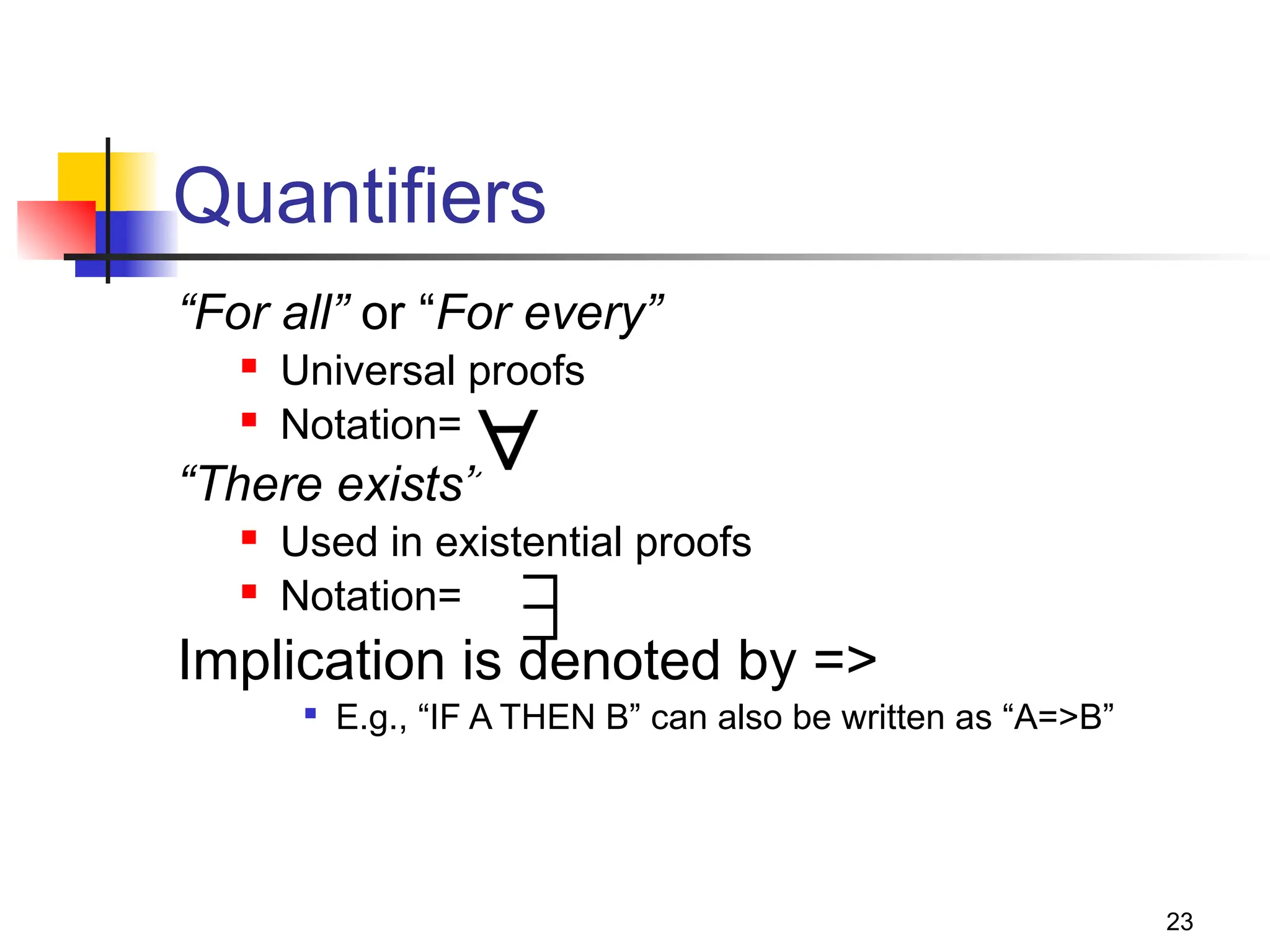 23
Quantifiers
“For all” or “For every”
 Universal proofs
 Notation=
“There exists”
 Used in existential proofs
 Notation=
Implication is denoted by =>

E.g., “IF A THEN B” can also be written as “A=>B”
 