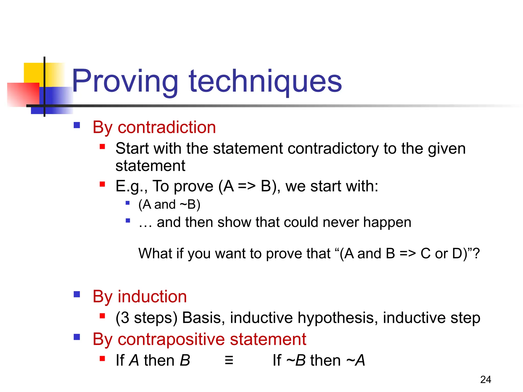 24
Proving techniques
 By contradiction
 Start with the statement contradictory to the given
statement
 E.g., To prove (A => B), we start with:

(A and ~B)

… and then show that could never happen
What if you want to prove that “(A and B => C or D)”?
 By induction
 (3 steps) Basis, inductive hypothesis, inductive step
 By contrapositive statement
 If A then B ≡ If ~B then ~A
 