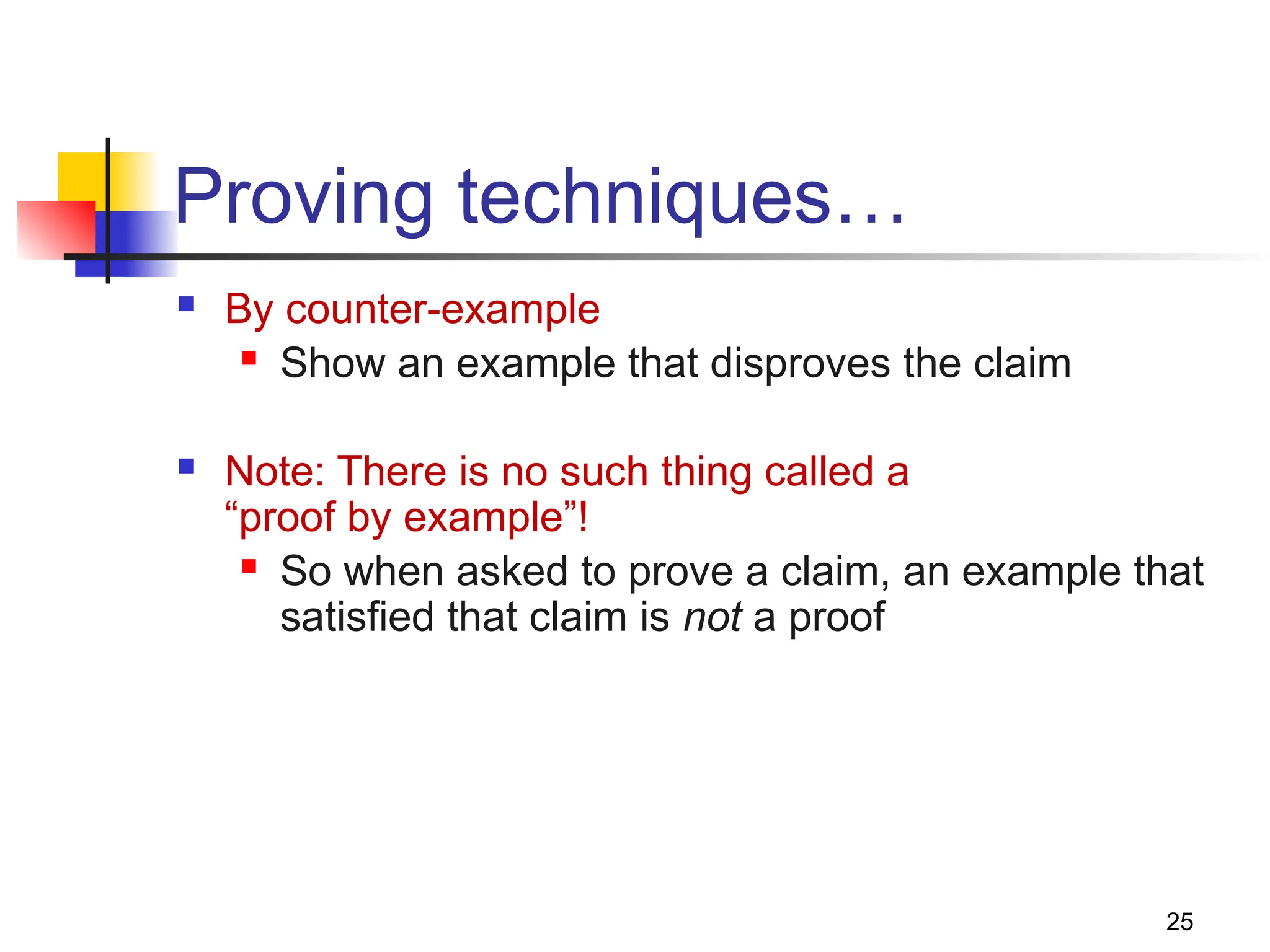 25
Proving techniques…
 By counter-example
 Show an example that disproves the claim
 Note: There is no such thing called a
“proof by example”!
 So when asked to prove a claim, an example that
satisfied that claim is not a proof
 