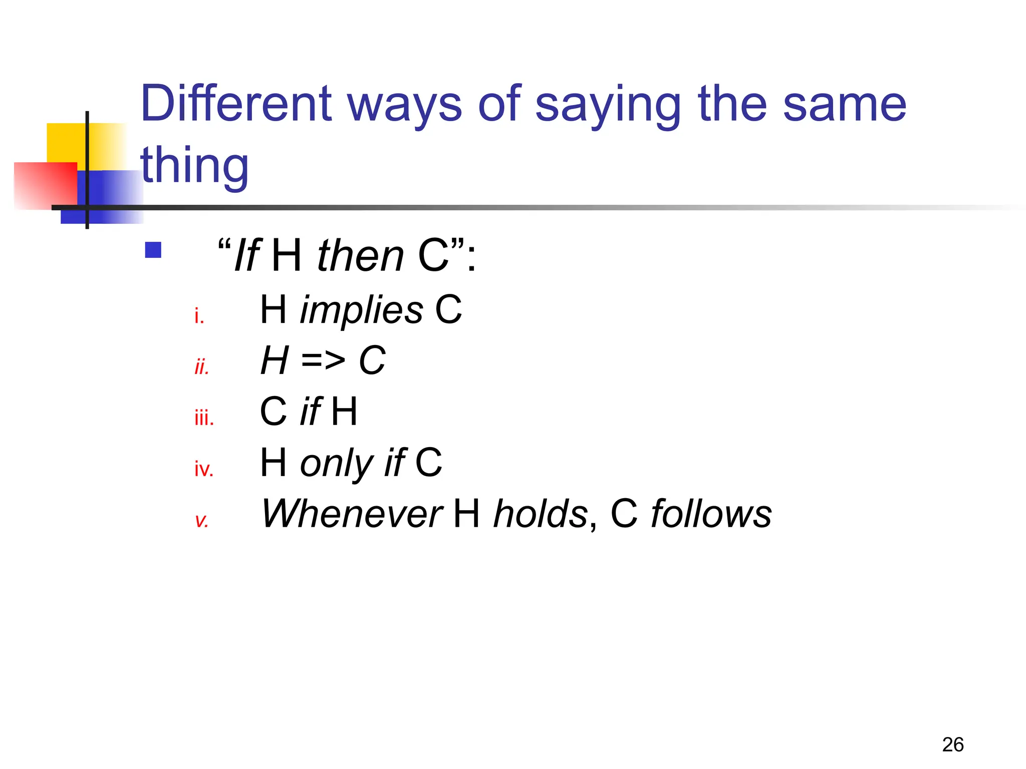 26
Different ways of saying the same
thing
 “If H then C”:
i. H implies C
ii. H => C
iii. C if H
iv. H only if C
v. Whenever H holds, C follows
 