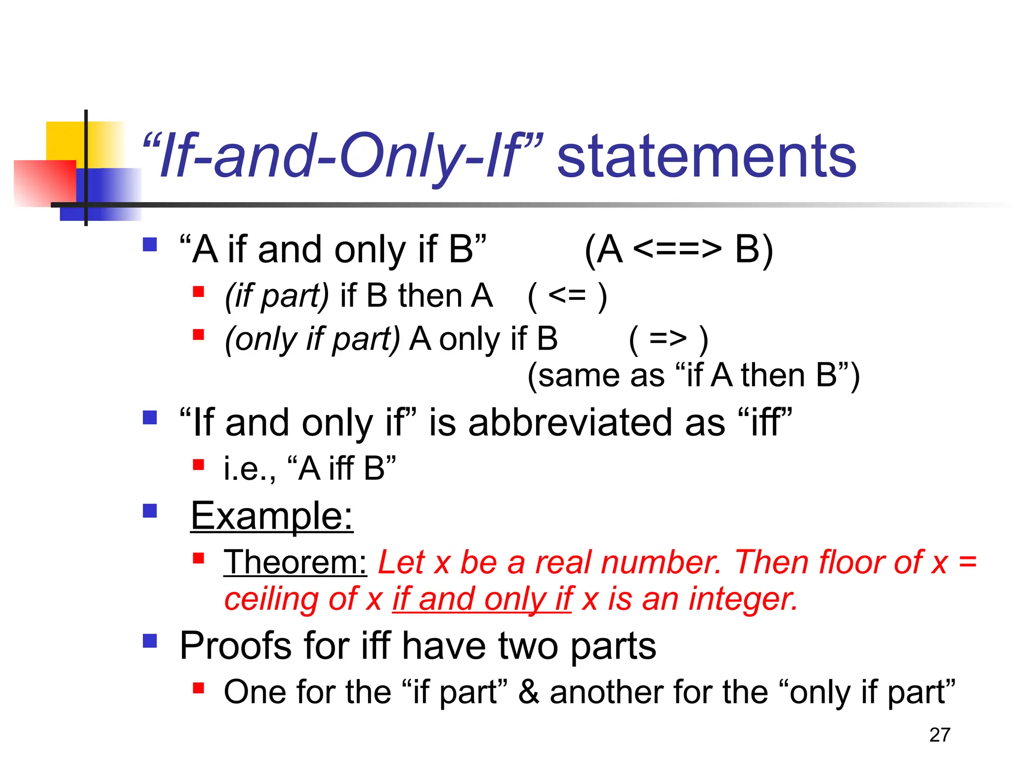 27
“If-and-Only-If” statements
 “A if and only if B” (A <==> B)
 (if part) if B then A ( <= )
 (only if part) A only if B ( => )
(same as “if A then B”)
 “If and only if” is abbreviated as “iff”
 i.e., “A iff B”
 Example:
 Theorem: Let x be a real number. Then floor of x =
ceiling of x if and only if x is an integer.
 Proofs for iff have two parts
 One for the “if part” & another for the “only if part”
 