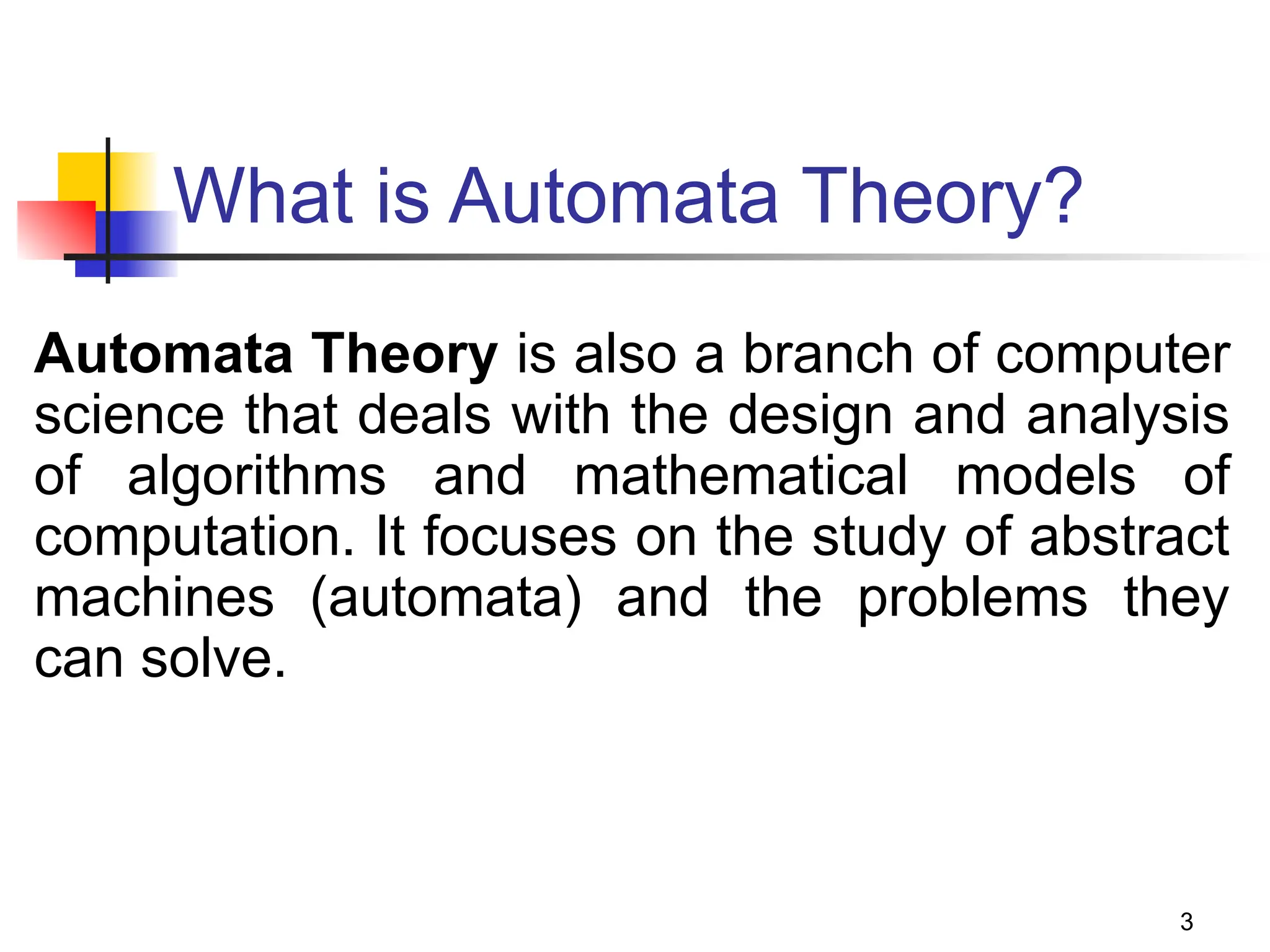 3
What is Automata Theory?
Automata Theory is also a branch of computer
science that deals with the design and analysis
of algorithms and mathematical models of
computation. It focuses on the study of abstract
machines (automata) and the problems they
can solve.
 