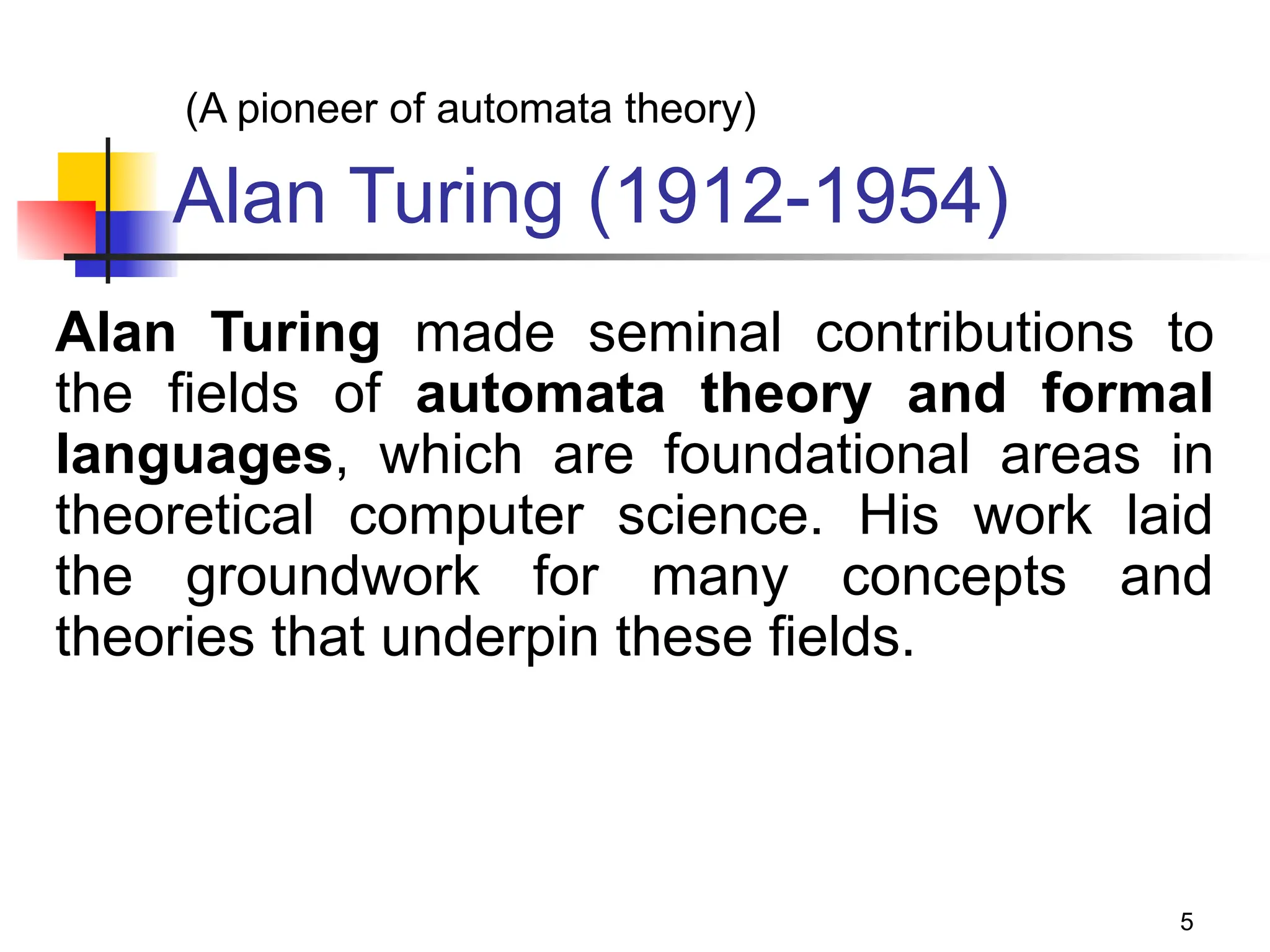 5
Alan Turing (1912-1954)
Alan Turing made seminal contributions to
the fields of automata theory and formal
languages, which are foundational areas in
theoretical computer science. His work laid
the groundwork for many concepts and
theories that underpin these fields.
(A pioneer of automata theory)
 