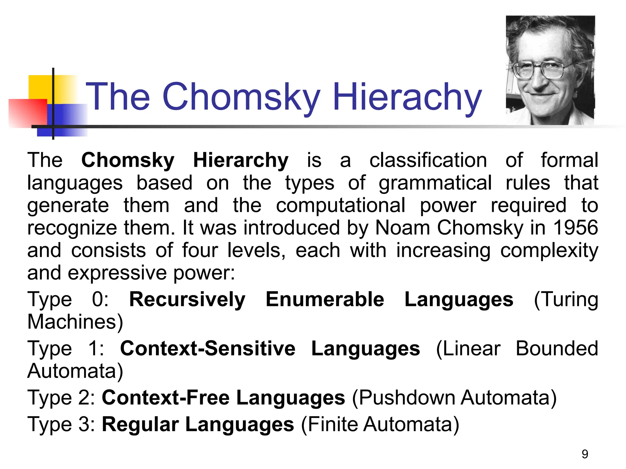9
The Chomsky Hierachy
The Chomsky Hierarchy is a classification of formal
languages based on the types of grammatical rules that
generate them and the computational power required to
recognize them. It was introduced by Noam Chomsky in 1956
and consists of four levels, each with increasing complexity
and expressive power:
Type 0: Recursively Enumerable Languages (Turing
Machines)
Type 1: Context-Sensitive Languages (Linear Bounded
Automata)
Type 2: Context-Free Languages (Pushdown Automata)
Type 3: Regular Languages (Finite Automata)
 