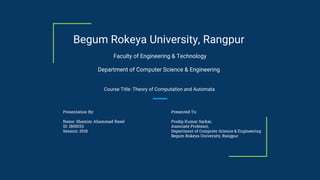 Presentation By:
Name: Shamim Ahammad Rasel
ID: 1805033
Session: 2018
Begum Rokeya University, Rangpur
Department of Computer Science & Engineering
Faculty of Engineering & Technology
Presented To:
Prodip Kumar Sarkar,
Associate Professor,
Department of Computer Science & Engineering
Begum Rokeya University, Rangpur
Course Title: Theory of Computation and Automata
 