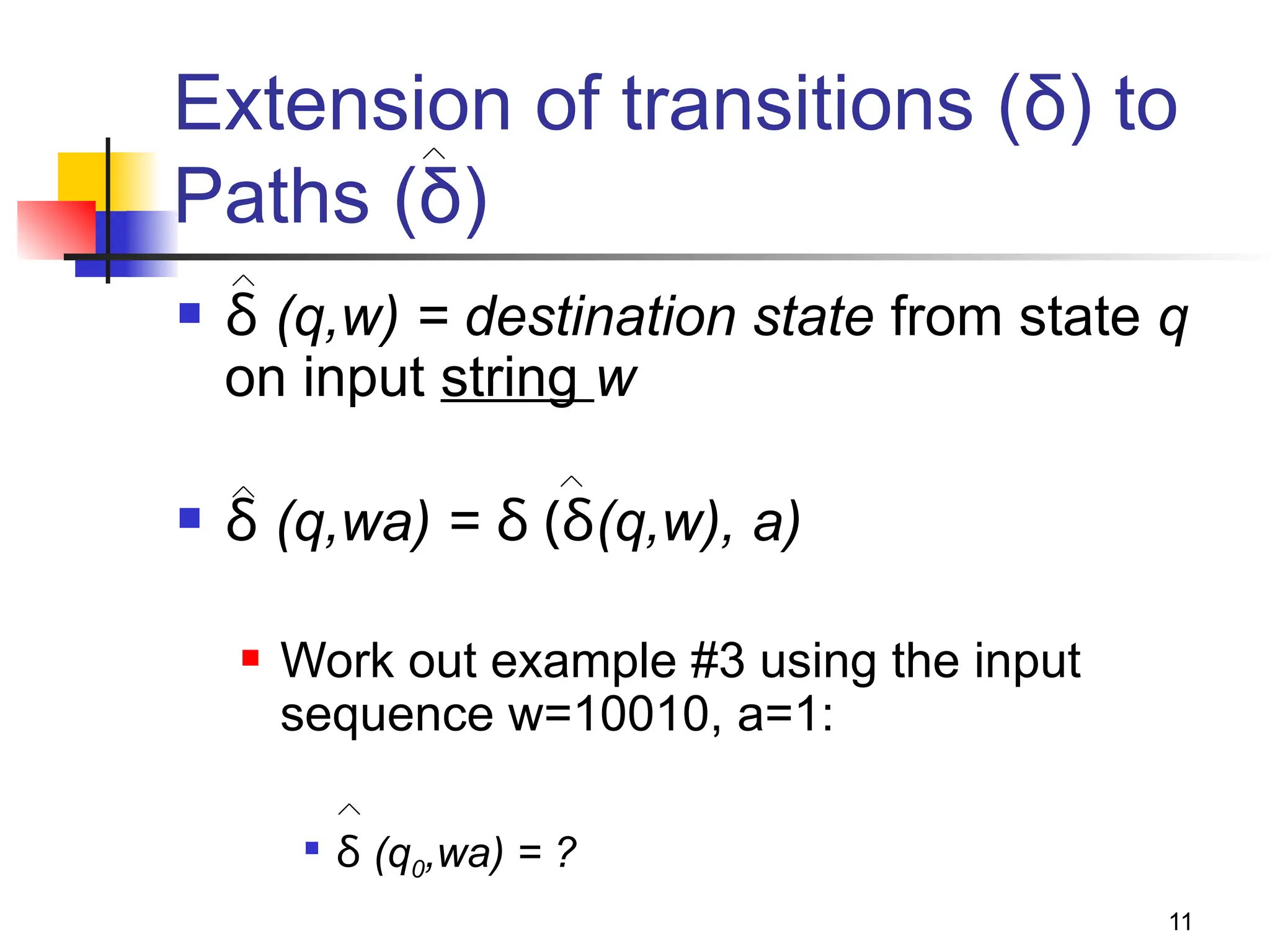 11
Extension of transitions (δ) to
Paths (δ)
 δ (q,w) = destination state from state q
on input string w
 δ (q,wa) = δ (δ(q,w), a)
 Work out example #3 using the input
sequence w=10010, a=1:

δ (q0,wa) = ?
 