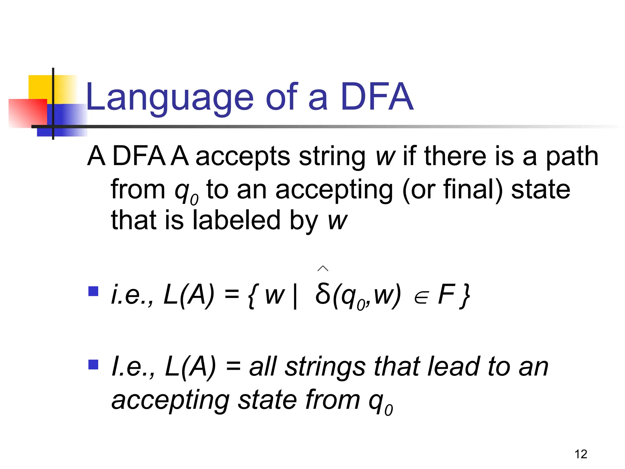 12
Language of a DFA
A DFA A accepts string w if there is a path
from q0 to an accepting (or final) state
that is labeled by w
 i.e., L(A) = { w | δ(q0,w)  F }
 I.e., L(A) = all strings that lead to an
accepting state from q0
 
