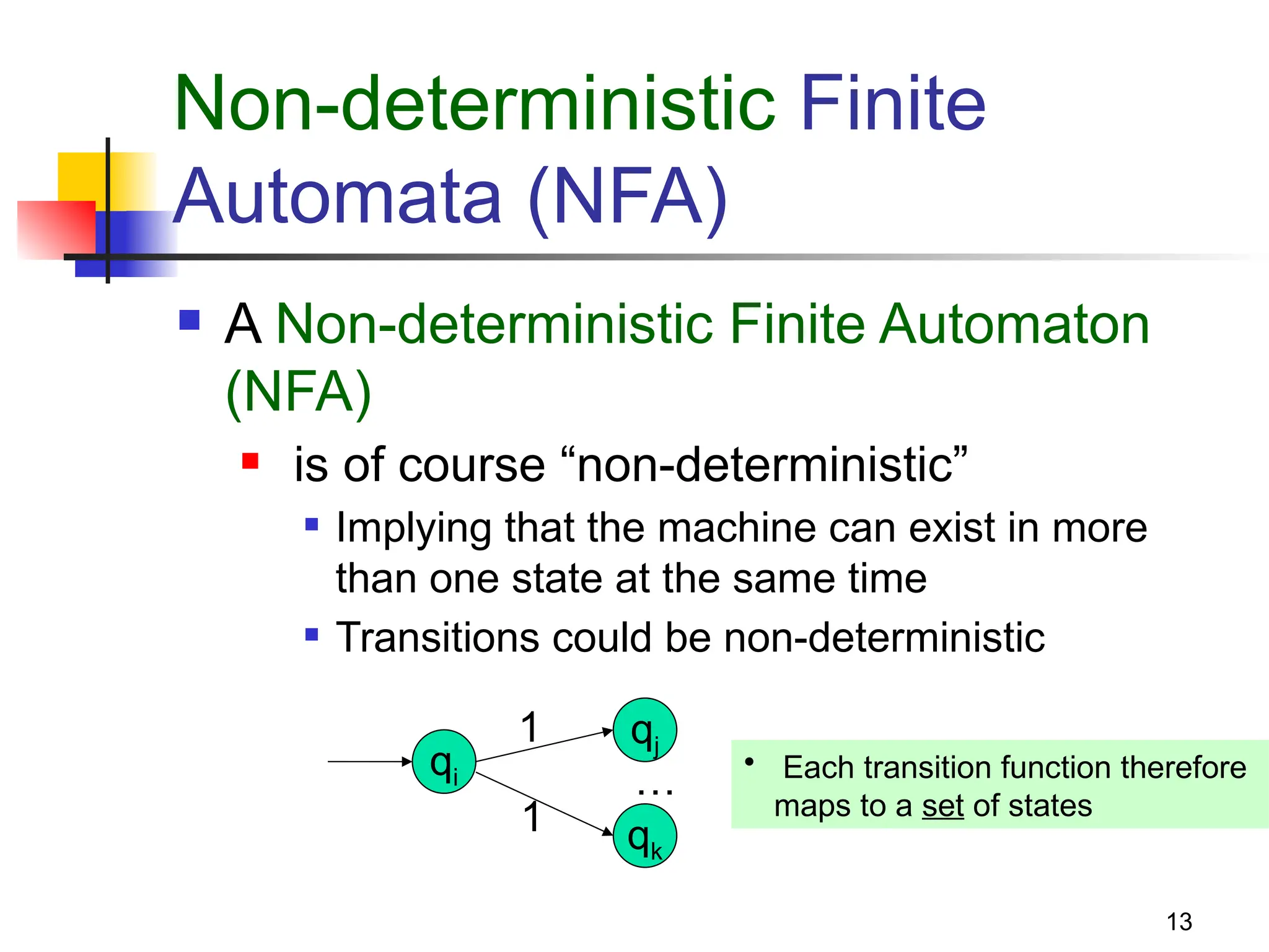 13
Non-deterministic Finite
Automata (NFA)
 A Non-deterministic Finite Automaton
(NFA)
 is of course “non-deterministic”
 Implying that the machine can exist in more
than one state at the same time
 Transitions could be non-deterministic
qi
1
1
qj
qk
…
• Each transition function therefore
maps to a set of states
 