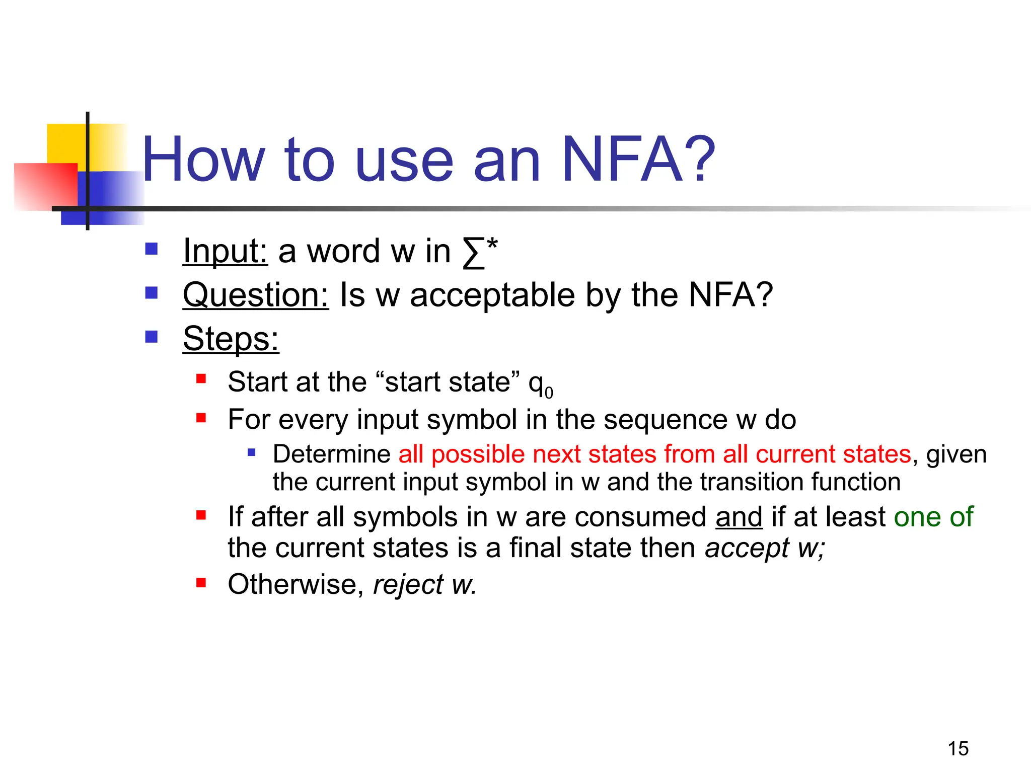 15
How to use an NFA?
 Input: a word w in ∑*
 Question: Is w acceptable by the NFA?
 Steps:
 Start at the “start state” q0
 For every input symbol in the sequence w do
 Determine all possible next states from all current states, given
the current input symbol in w and the transition function
 If after all symbols in w are consumed and if at least one of
the current states is a final state then accept w;
 Otherwise, reject w.
 