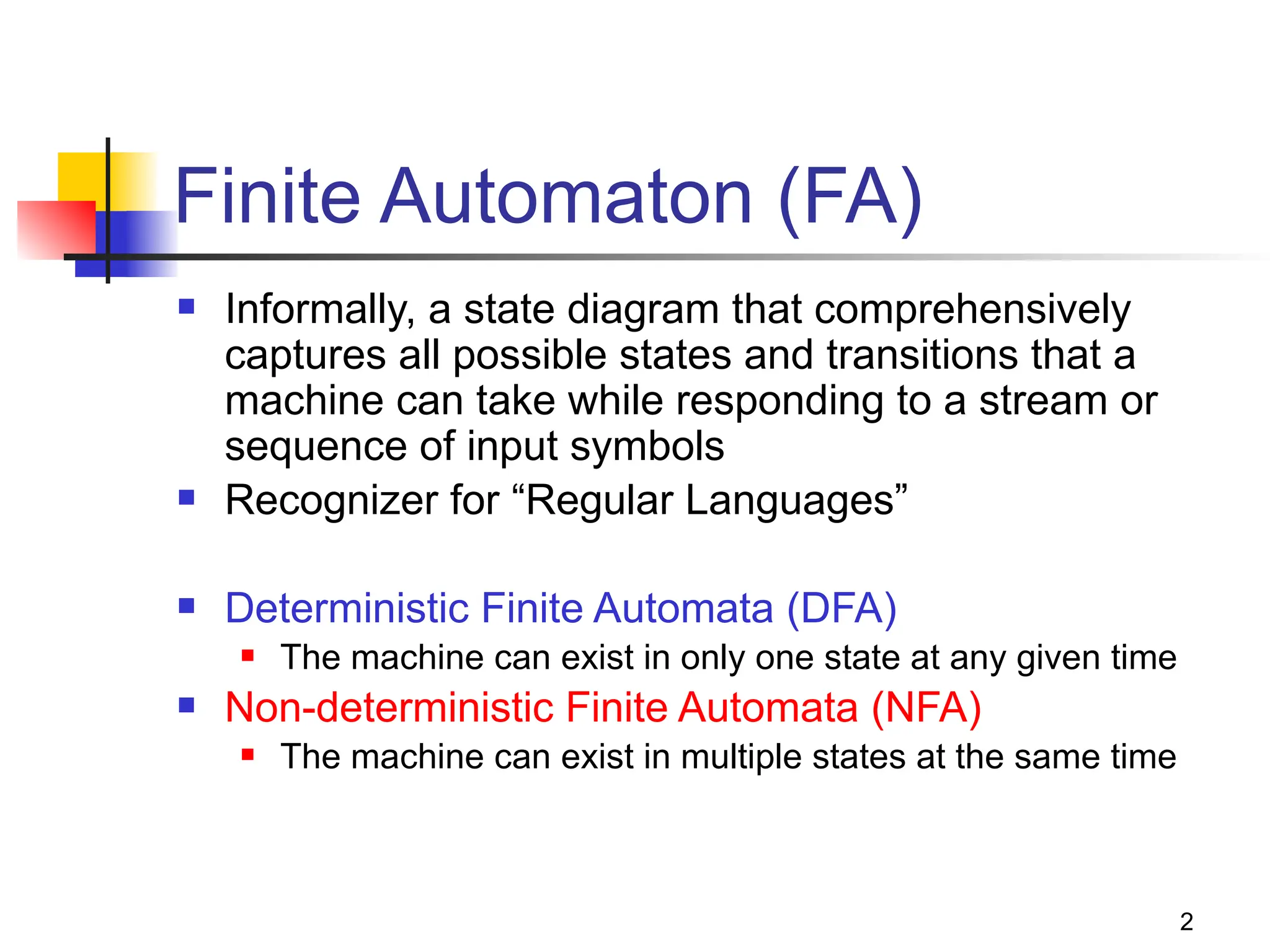 2
Finite Automaton (FA)
 Informally, a state diagram that comprehensively
captures all possible states and transitions that a
machine can take while responding to a stream or
sequence of input symbols
 Recognizer for “Regular Languages”
 Deterministic Finite Automata (DFA)
 The machine can exist in only one state at any given time
 Non-deterministic Finite Automata (NFA)
 The machine can exist in multiple states at the same time
 