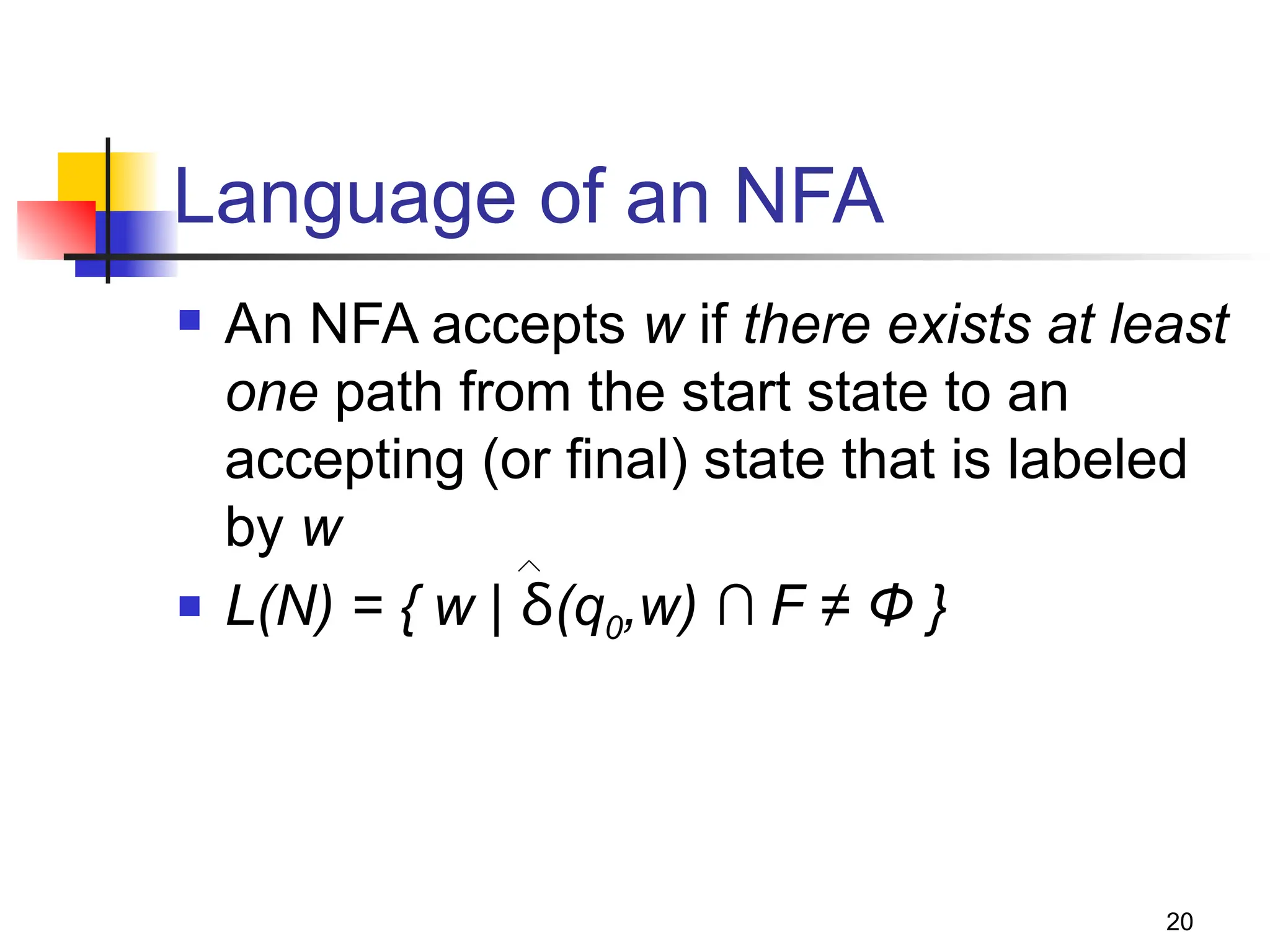 20
Language of an NFA
 An NFA accepts w if there exists at least
one path from the start state to an
accepting (or final) state that is labeled
by w
 L(N) = { w | δ(q0,w) ∩ F ≠ Φ }
 