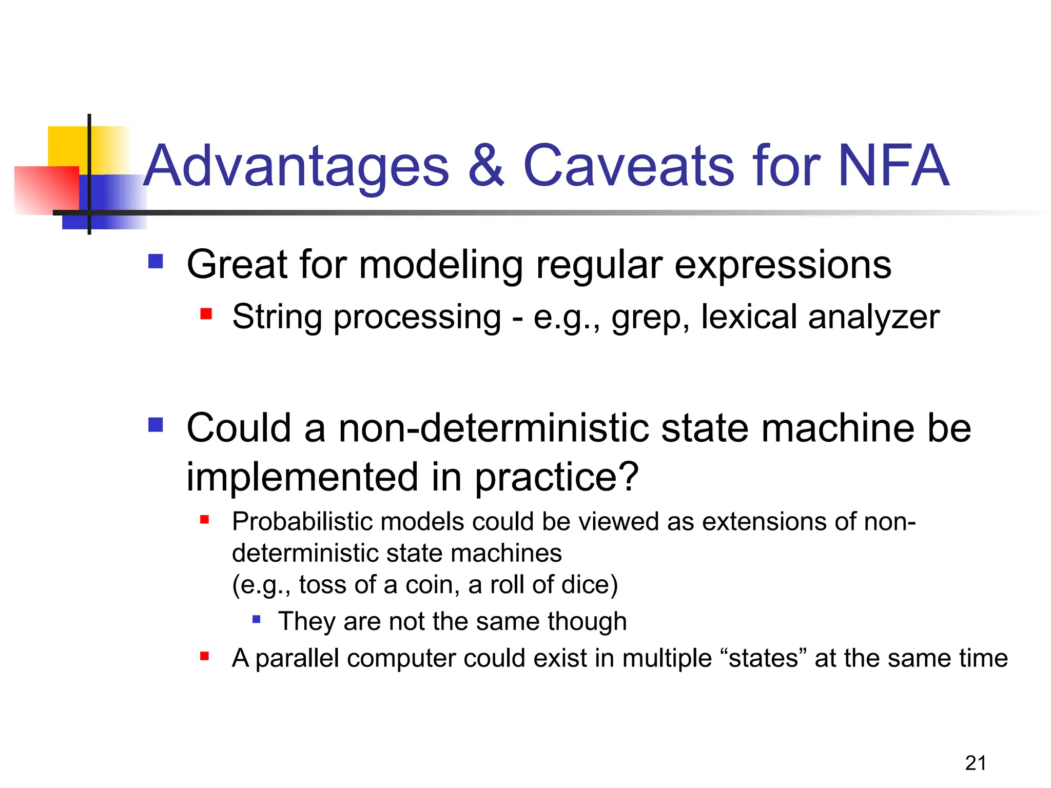 21
Advantages & Caveats for NFA
 Great for modeling regular expressions
 String processing - e.g., grep, lexical analyzer
 Could a non-deterministic state machine be
implemented in practice?
 Probabilistic models could be viewed as extensions of non-
deterministic state machines
(e.g., toss of a coin, a roll of dice)
 They are not the same though
 A parallel computer could exist in multiple “states” at the same time
 