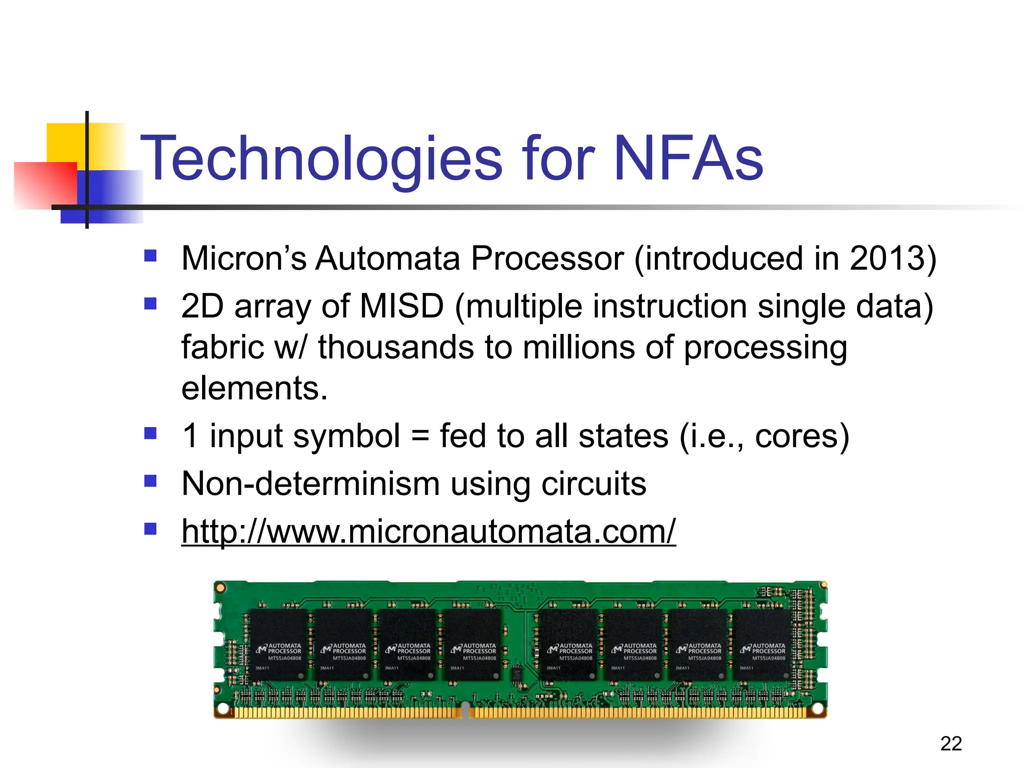 Technologies for NFAs
 Micron’s Automata Processor (introduced in 2013)
 2D array of MISD (multiple instruction single data)
fabric w/ thousands to millions of processing
elements.
 1 input symbol = fed to all states (i.e., cores)
 Non-determinism using circuits
 http://www.micronautomata.com/
22
 