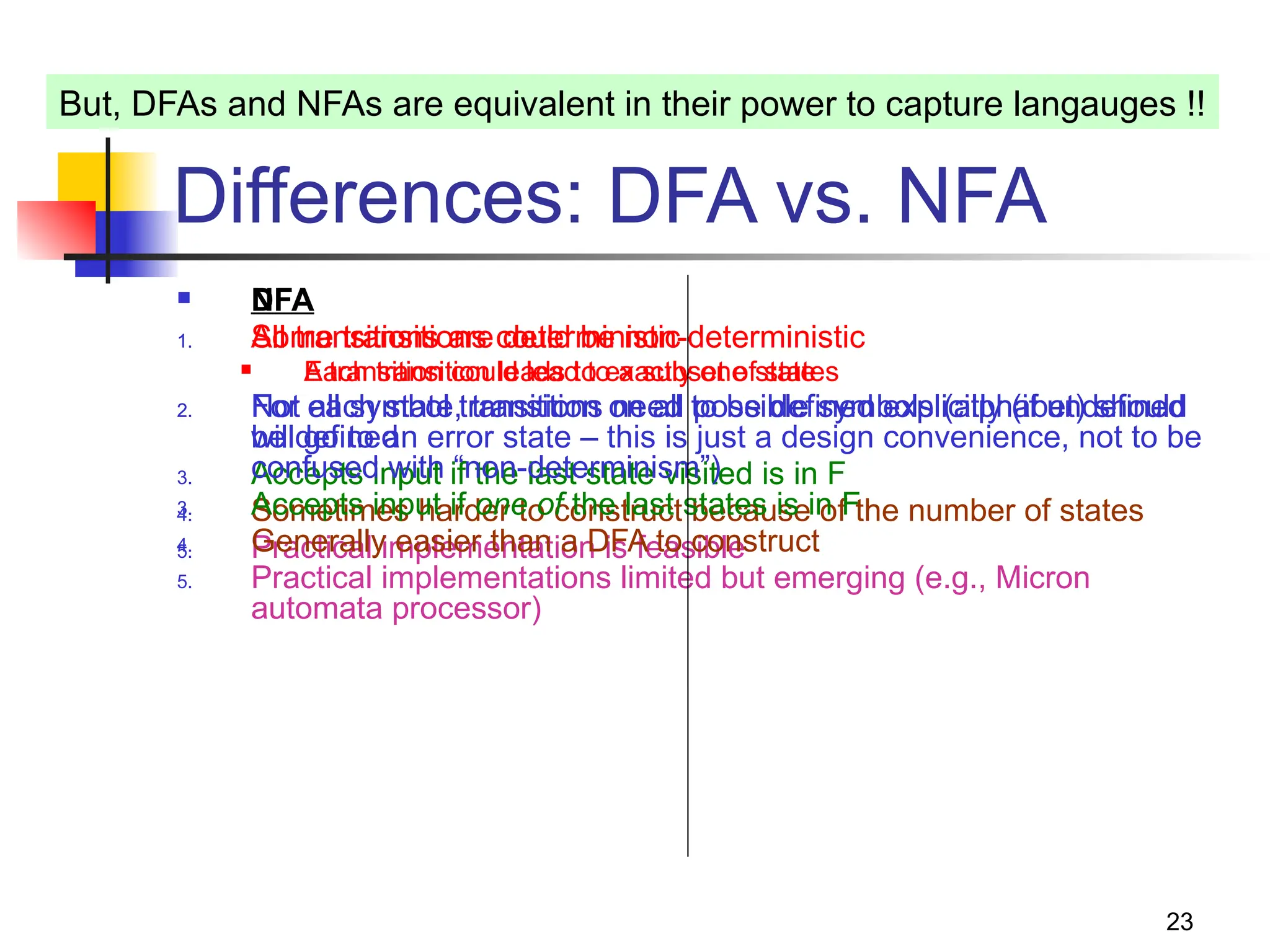 23
Differences: DFA vs. NFA
 DFA
1. All transitions are deterministic
 Each transition leads to exactly one state
2. For each state, transition on all possible symbols (alphabet) should
be defined
3. Accepts input if the last state visited is in F
4. Sometimes harder to construct because of the number of states
5. Practical implementation is feasible
 NFA
1. Some transitions could be non-deterministic
 A transition could lead to a subset of states
2. Not all symbol transitions need to be defined explicitly (if undefined
will go to an error state – this is just a design convenience, not to be
confused with “non-determinism”)
3. Accepts input if one of the last states is in F
4. Generally easier than a DFA to construct
5. Practical implementations limited but emerging (e.g., Micron
automata processor)
But, DFAs and NFAs are equivalent in their power to capture langauges !!
 