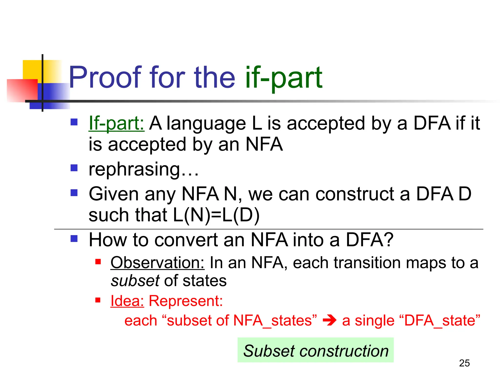 25
Proof for the if-part
 If-part: A language L is accepted by a DFA if it
is accepted by an NFA
 rephrasing…
 Given any NFA N, we can construct a DFA D
such that L(N)=L(D)
 How to convert an NFA into a DFA?
 Observation: In an NFA, each transition maps to a
subset of states
 Idea: Represent:
each “subset of NFA_states”  a single “DFA_state”
Subset construction
 