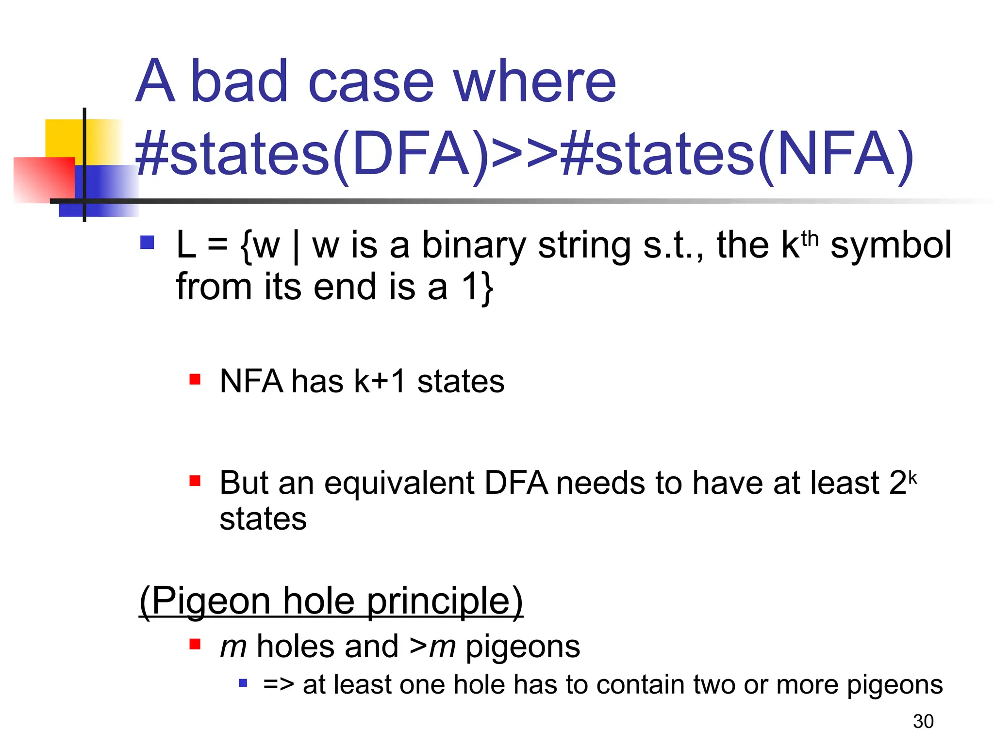 30
A bad case where
#states(DFA)>>#states(NFA)
 L = {w | w is a binary string s.t., the kth
symbol
from its end is a 1}
 NFA has k+1 states
 But an equivalent DFA needs to have at least 2k
states
(Pigeon hole principle)
 m holes and >m pigeons
 => at least one hole has to contain two or more pigeons
 