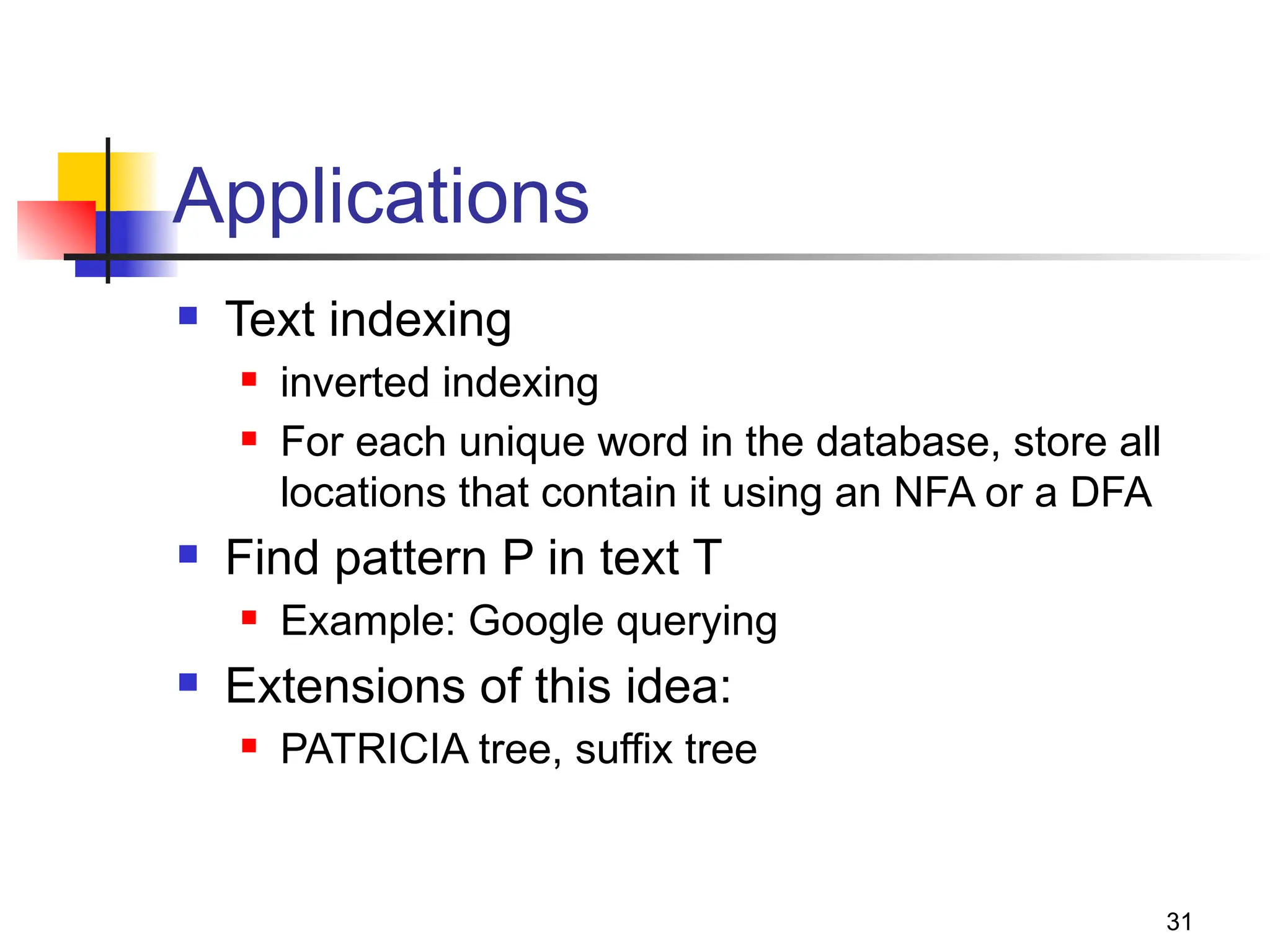 31
Applications
 Text indexing
 inverted indexing
 For each unique word in the database, store all
locations that contain it using an NFA or a DFA
 Find pattern P in text T
 Example: Google querying
 Extensions of this idea:
 PATRICIA tree, suffix tree
 