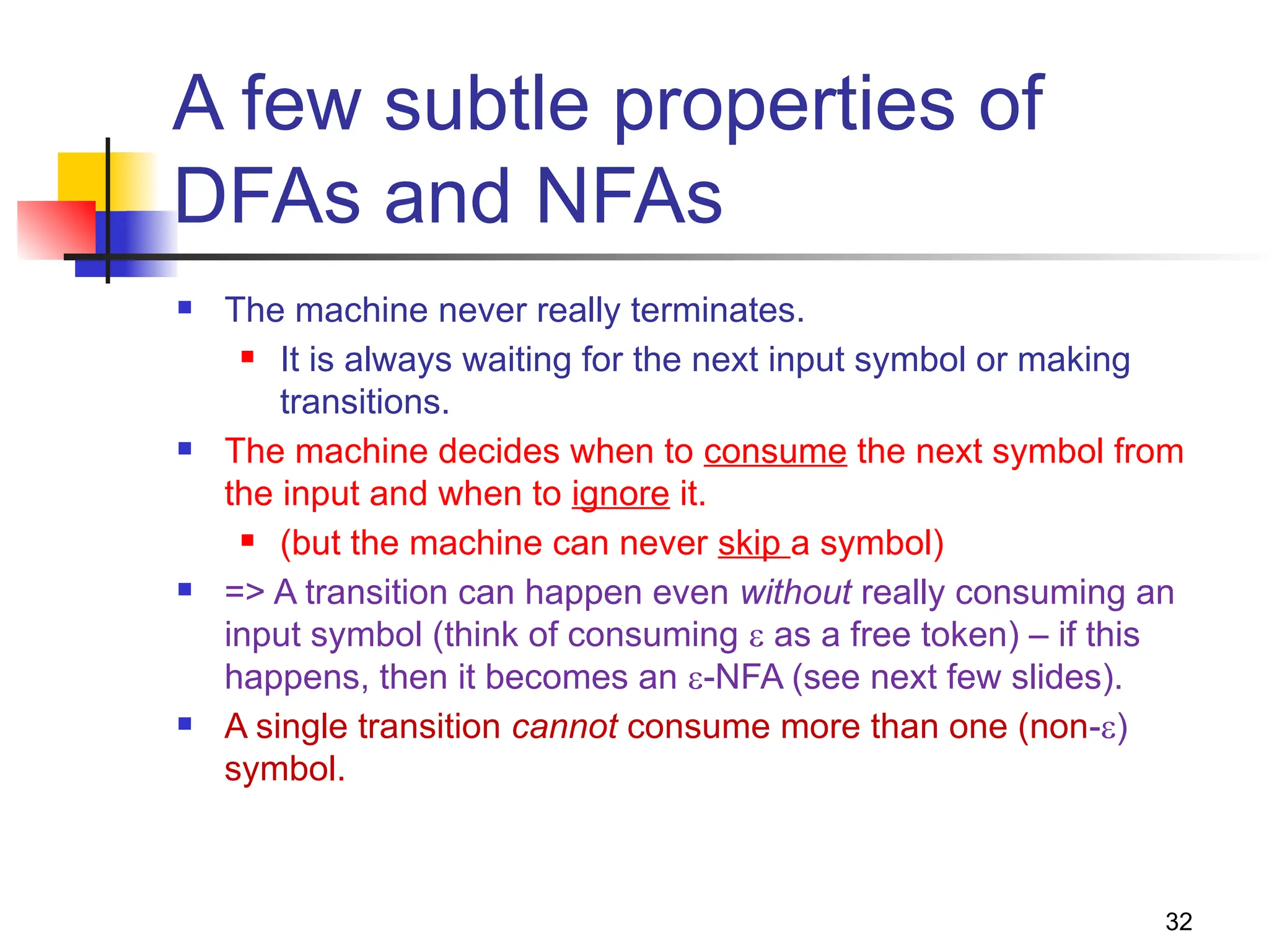 A few subtle properties of
DFAs and NFAs
 The machine never really terminates.
 It is always waiting for the next input symbol or making
transitions.
 The machine decides when to consume the next symbol from
the input and when to ignore it.
 (but the machine can never skip a symbol)
 => A transition can happen even without really consuming an
input symbol (think of consuming  as a free token) – if this
happens, then it becomes an -NFA (see next few slides).
 A single transition cannot consume more than one (non-)
symbol.
32
 