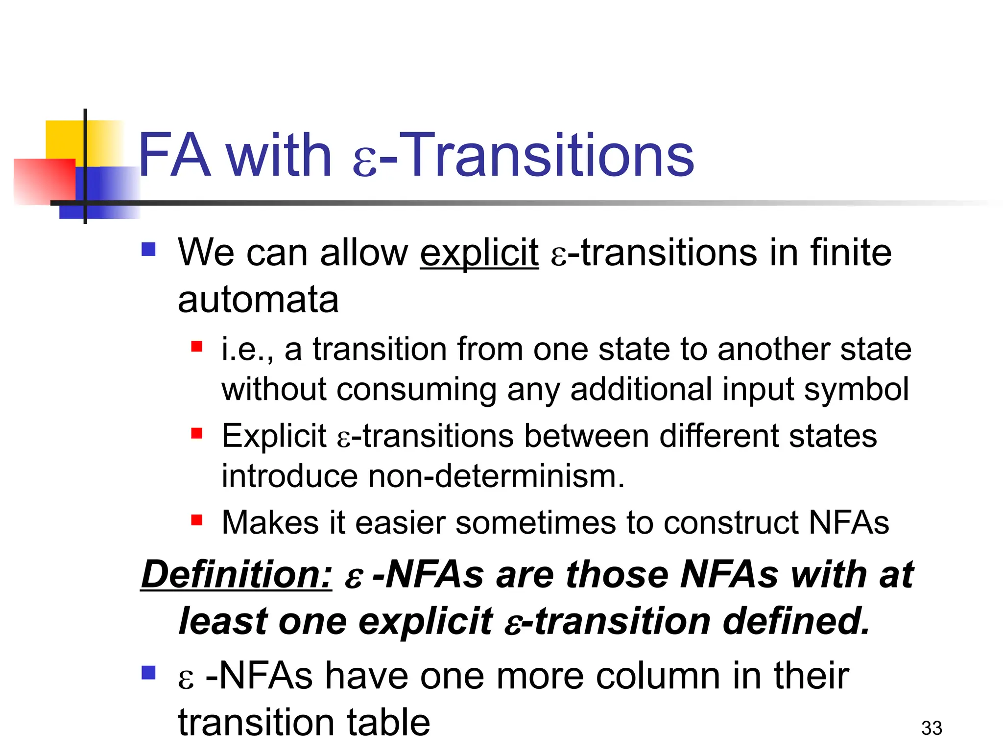 33
FA with -Transitions
 We can allow explicit -transitions in finite
automata
 i.e., a transition from one state to another state
without consuming any additional input symbol
 Explicit -transitions between different states
introduce non-determinism.
 Makes it easier sometimes to construct NFAs
Definition:  -NFAs are those NFAs with at
least one explicit -transition defined.
  -NFAs have one more column in their
transition table
 