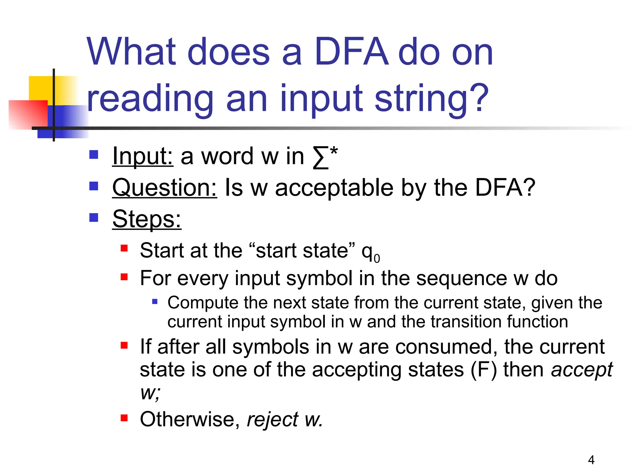 4
What does a DFA do on
reading an input string?
 Input: a word w in ∑*
 Question: Is w acceptable by the DFA?
 Steps:
 Start at the “start state” q0
 For every input symbol in the sequence w do
 Compute the next state from the current state, given the
current input symbol in w and the transition function
 If after all symbols in w are consumed, the current
state is one of the accepting states (F) then accept
w;
 Otherwise, reject w.
 
