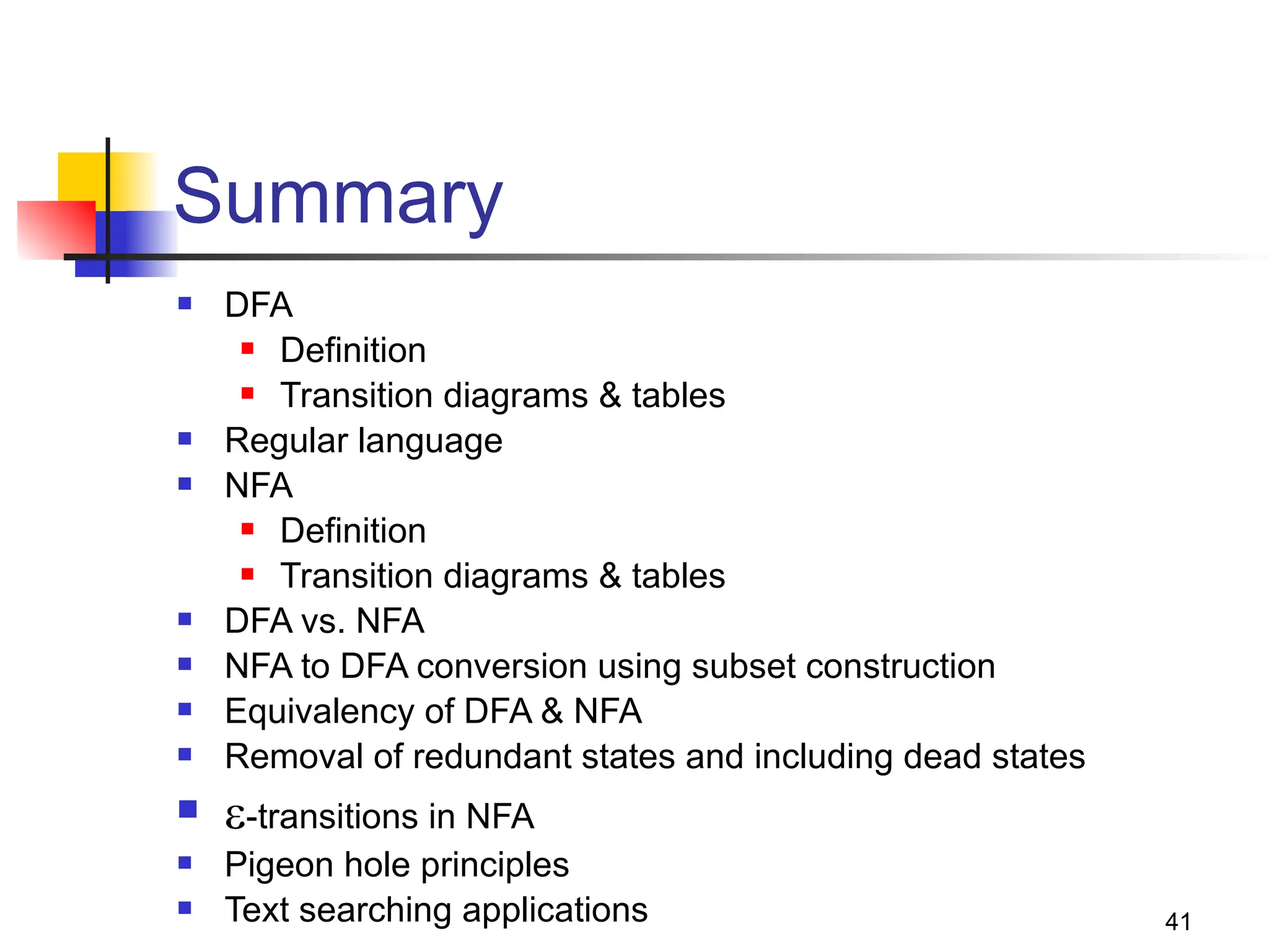 41
Summary
 DFA
 Definition
 Transition diagrams & tables
 Regular language
 NFA
 Definition
 Transition diagrams & tables
 DFA vs. NFA
 NFA to DFA conversion using subset construction
 Equivalency of DFA & NFA
 Removal of redundant states and including dead states
 -transitions in NFA
 Pigeon hole principles
 Text searching applications
 