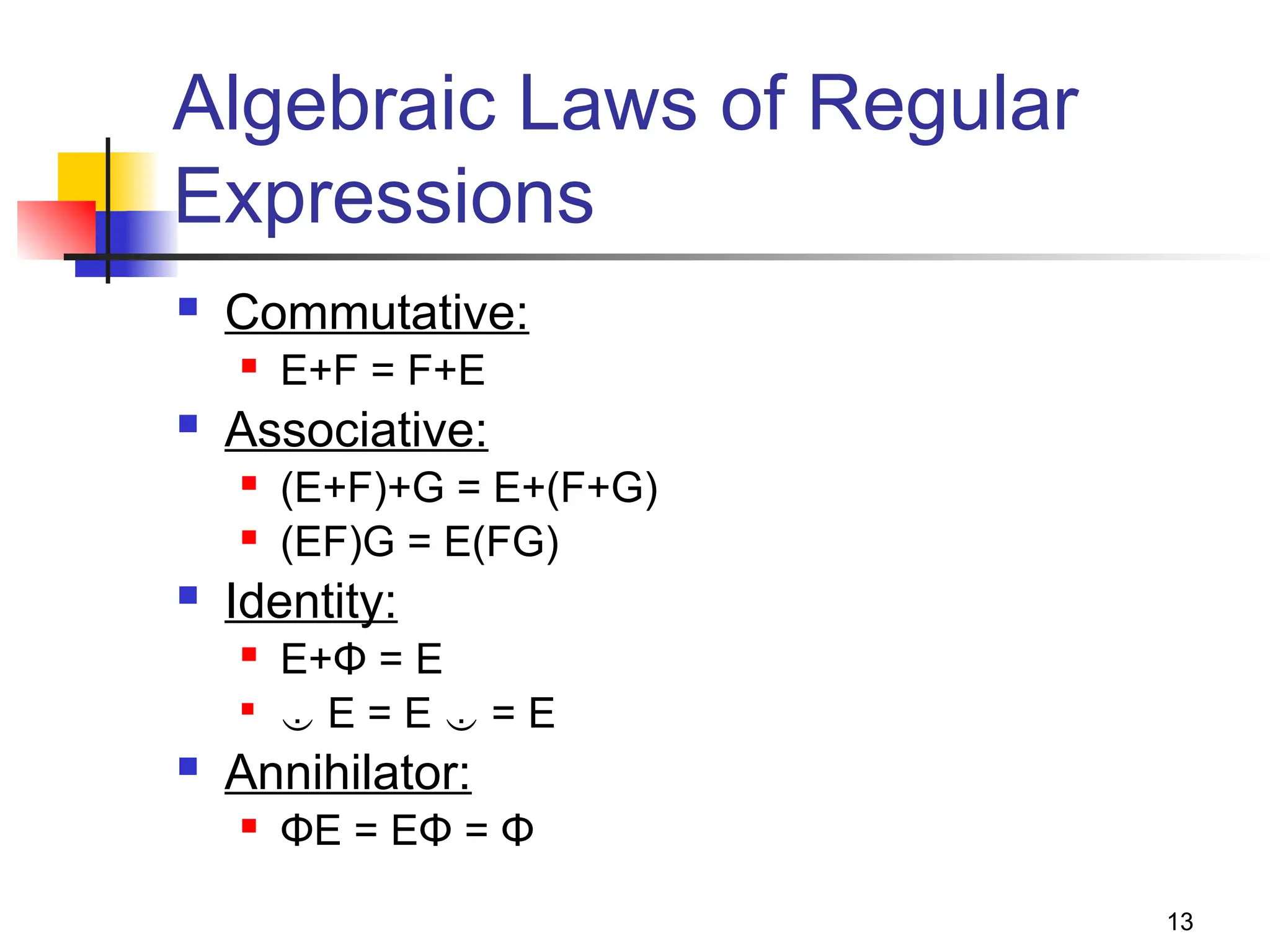 13
Algebraic Laws of Regular
Expressions
 Commutative:
 E+F = F+E
 Associative:
 (E+F)+G = E+(F+G)
 (EF)G = E(FG)
 Identity:
 E+Φ = E

 E = E  = E
 Annihilator:
 ΦE = EΦ = Φ
 