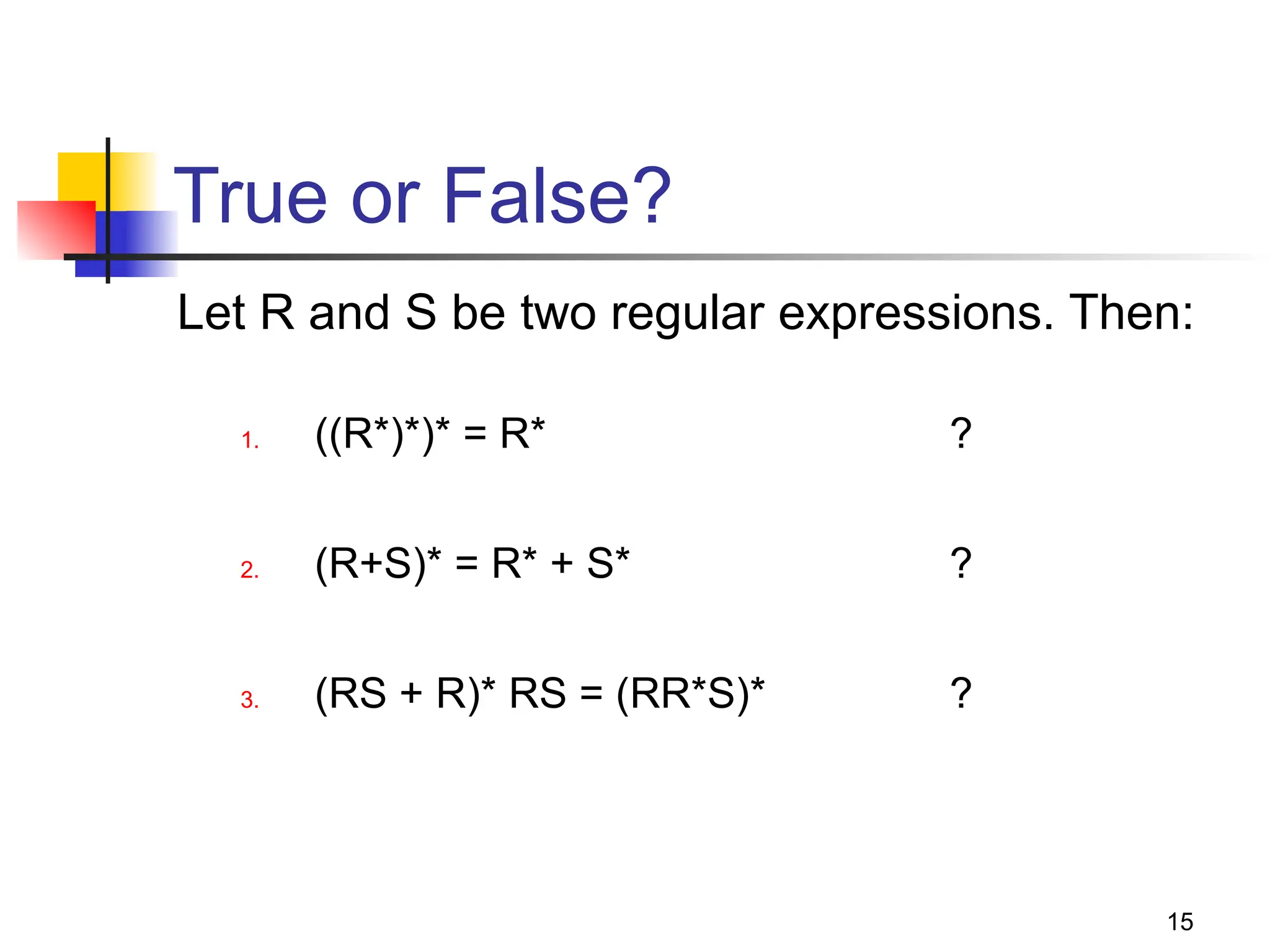 15
True or False?
Let R and S be two regular expressions. Then:
1. ((R*)*)* = R* ?
2. (R+S)* = R* + S* ?
3. (RS + R)* RS = (RR*S)* ?
 