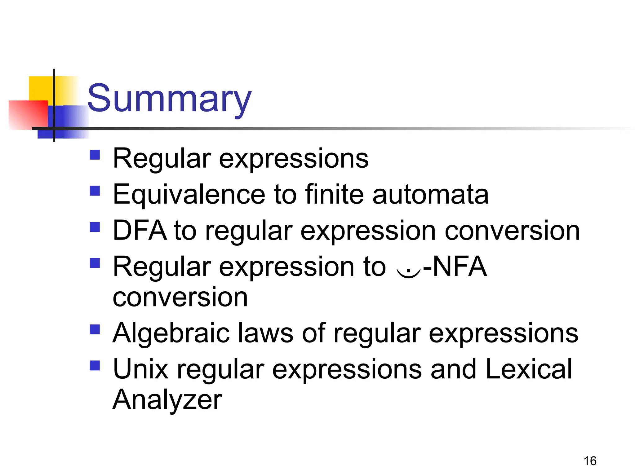 16
Summary
 Regular expressions
 Equivalence to finite automata
 DFA to regular expression conversion
 Regular expression to -NFA
conversion
 Algebraic laws of regular expressions
 Unix regular expressions and Lexical
Analyzer
 