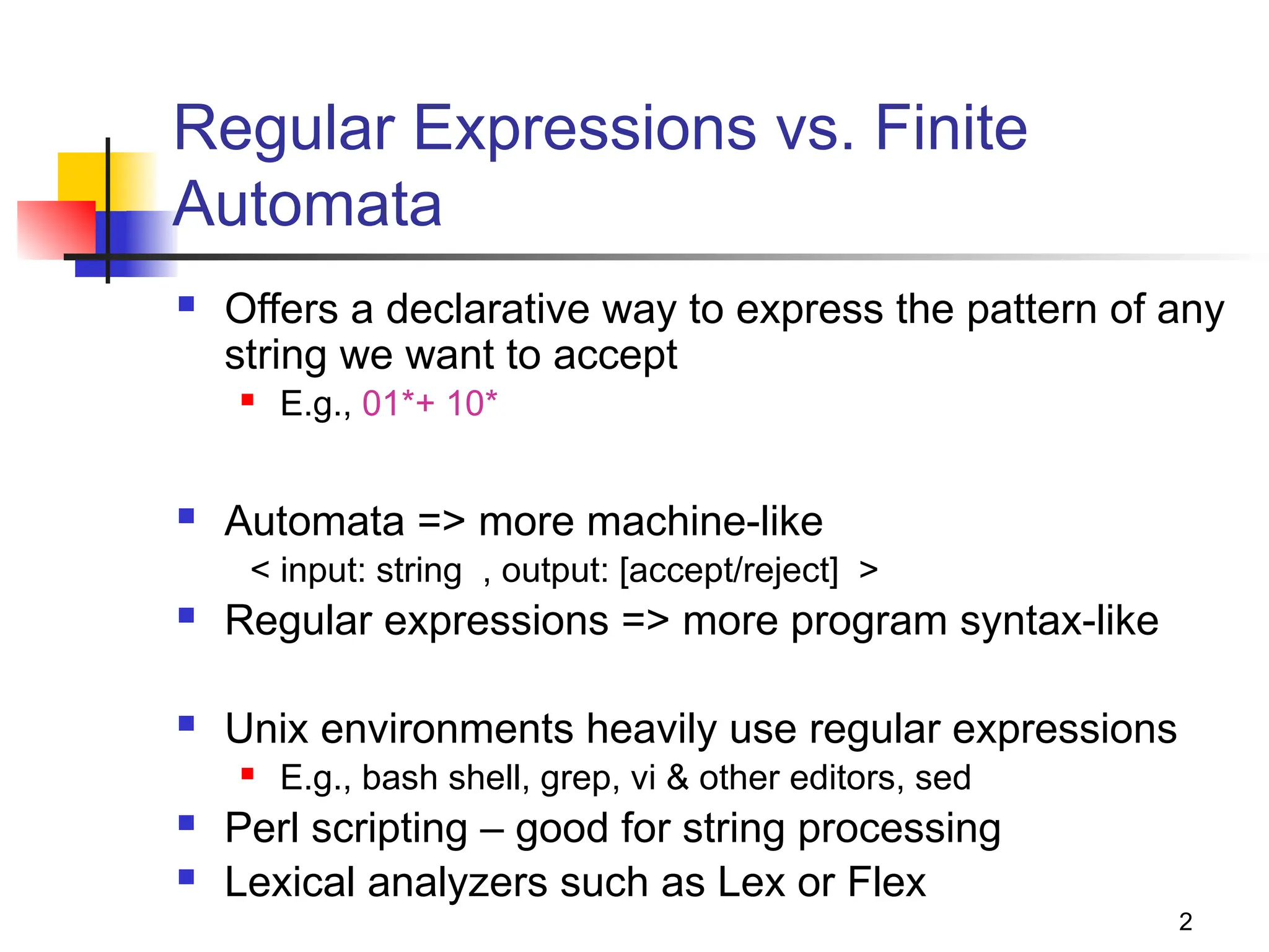 2
Regular Expressions vs. Finite
Automata
 Offers a declarative way to express the pattern of any
string we want to accept
 E.g., 01*+ 10*
 Automata => more machine-like
< input: string , output: [accept/reject] >
 Regular expressions => more program syntax-like
 Unix environments heavily use regular expressions
 E.g., bash shell, grep, vi & other editors, sed
 Perl scripting – good for string processing
 Lexical analyzers such as Lex or Flex
 