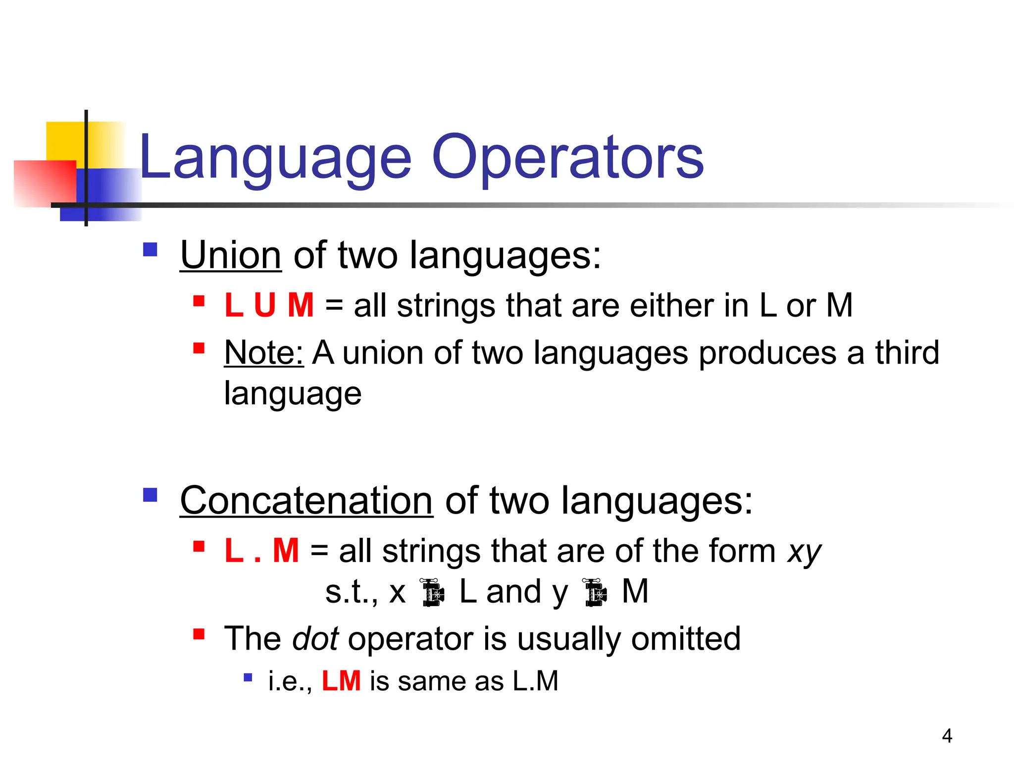 4
Language Operators
 Union of two languages:
 L U M = all strings that are either in L or M
 Note: A union of two languages produces a third
language
 Concatenation of two languages:
 L . M = all strings that are of the form xy
s.t., x  L and y  M
 The dot operator is usually omitted

i.e., LM is same as L.M
 