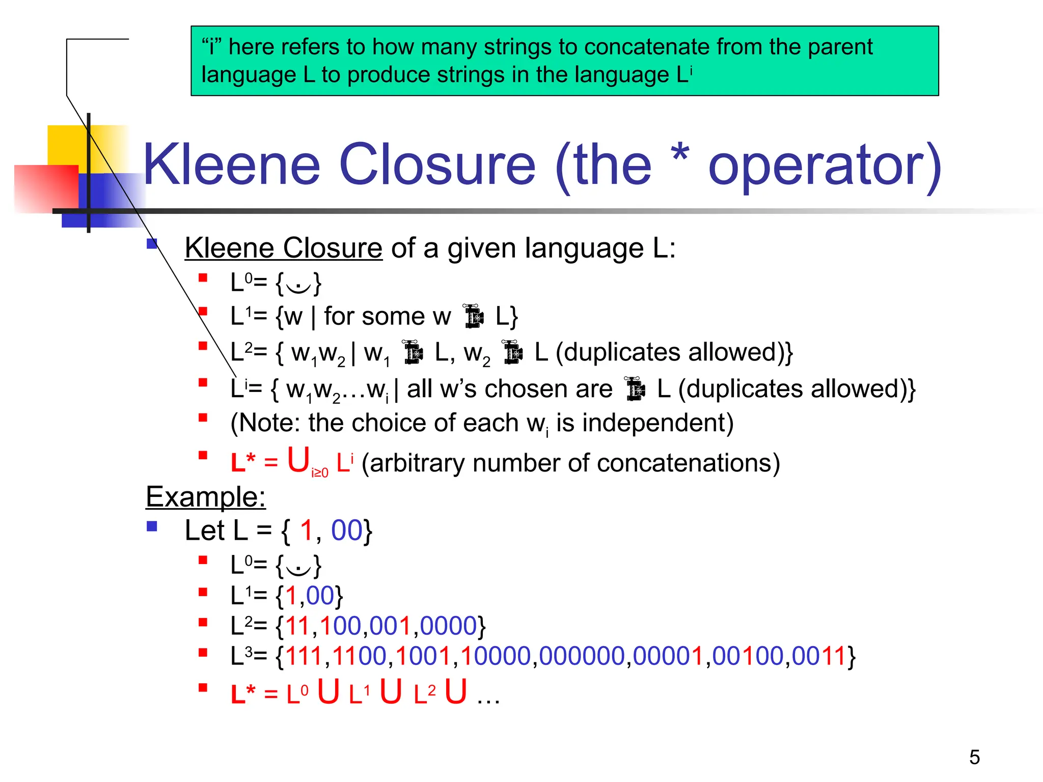 5
Kleene Closure (the * operator)
 Kleene Closure of a given language L:

L0
= {}

L1
= {w | for some w  L}

L2
= { w1w2 | w1  L, w2  L (duplicates allowed)}

Li
= { w1w2…wi | all w’s chosen are  L (duplicates allowed)}

(Note: the choice of each wi is independent)

L* = Ui≥0 Li
(arbitrary number of concatenations)
Example:
 Let L = { 1, 00}

L0
= {}

L1
= {1,00}

L2
= {11,100,001,0000}
 L3
= {111,1100,1001,10000,000000,00001,00100,0011}

L* = L0
U L1
U L2
U …
“i” here refers to how many strings to concatenate from the parent
language L to produce strings in the language Li
 