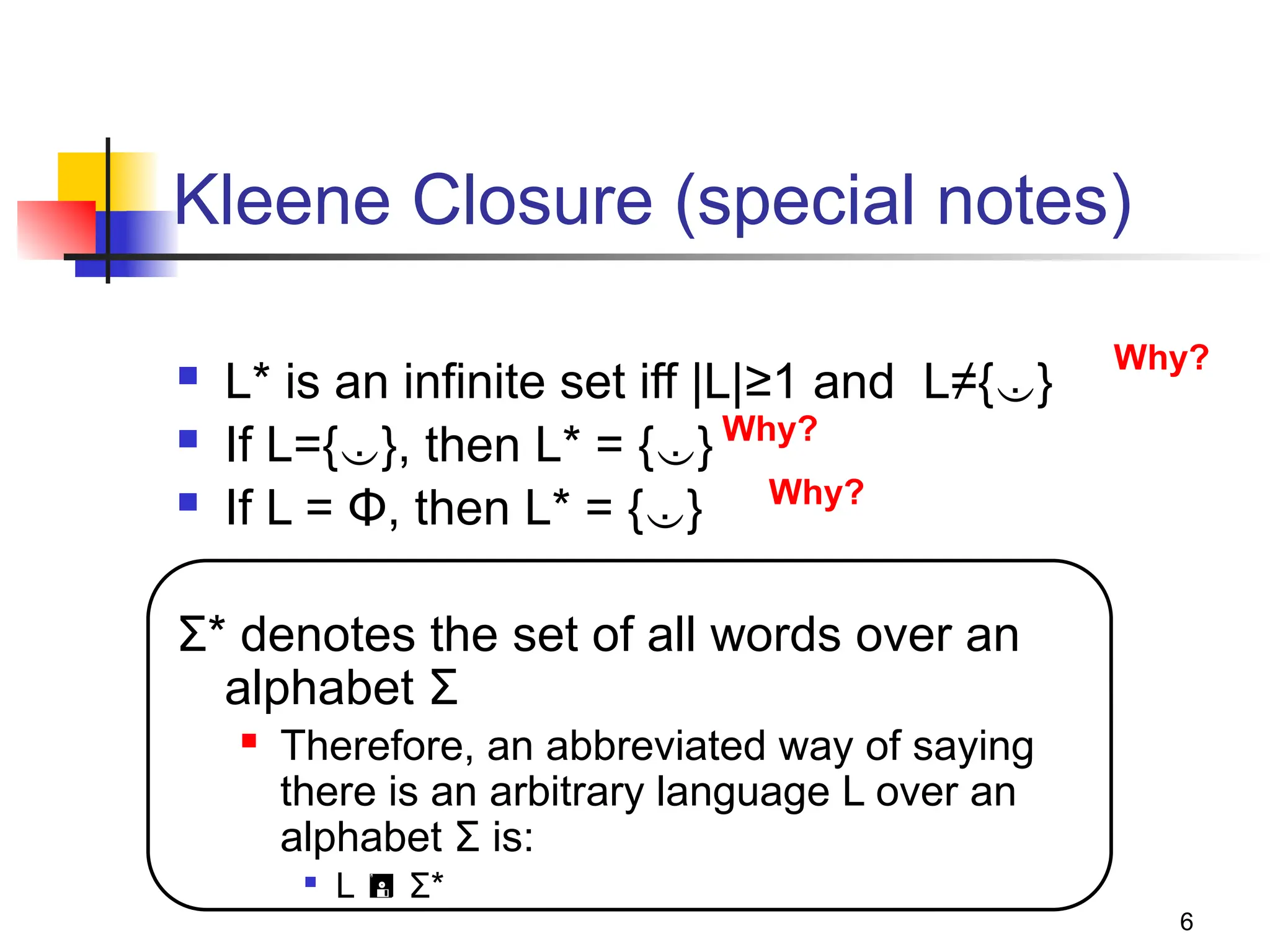 6
Kleene Closure (special notes)
 L* is an infinite set iff |L|≥1 and L≠{}
 If L={}, then L* = {}
 If L = Φ, then L* = {}
Σ* denotes the set of all words over an
alphabet Σ
 Therefore, an abbreviated way of saying
there is an arbitrary language L over an
alphabet Σ is:

L  Σ*
Why?
Why?
Why?
 